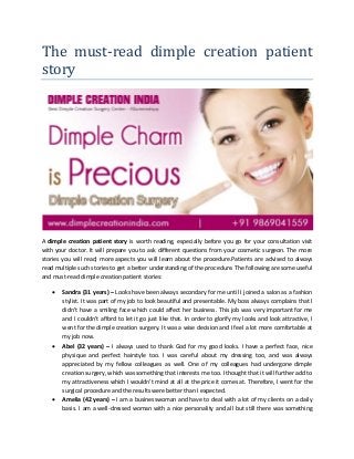 The must-read dimple creation patient
story
A dimple creation patient story is worth reading, especially before you go for your consultation visit
with your doctor. It will prepare you to ask different questions from your cosmetic surgeon. The more
stories you will read; more aspects you will learn about the procedure.Patients are advised to always
read multiple such stories to get a better understanding of the procedure. The following are some useful
and must-read dimple creation patient stories:
• Sandra (31 years) – Looks have been always secondary for me until I joined a salon as a fashion
stylist. It was part of my job to look beautiful and presentable. My boss always complains that I
didn’t have a smiling face which could affect her business. This job was very important for me
and I couldn’t afford to let it go just like that. In order to glorify my looks and look attractive, I
went for the dimple creation surgery. It was a wise decision and I feel a lot more comfortable at
my job now.
• Abel (32 years) – I always used to thank God for my good looks. I have a perfect face, nice
physique and perfect hairstyle too. I was careful about my dressing too, and was always
appreciated by my fellow colleagues as well. One of my colleagues had undergone dimple
creation surgery, which was something that interests me too. I thought that it will further add to
my attractiveness which I wouldn’t mind at all at the price it comes at. Therefore, I went for the
surgical procedure and the results were better than I expected.
• Amelia (42 years) – I am a businesswoman and have to deal with a lot of my clients on a daily
basis. I am a well-dressed woman with a nice personality and all but still there was something
 