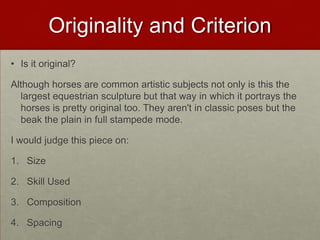 Originality and Criterion
• Is it original?

Although horses are common artistic subjects not only is this the
largest equestrian sculpture but that way in which it portrays the
horses is pretty original too. They aren't in classic poses but the
beak the plain in full stampede mode.
I would judge this piece on:
1. Size
2. Skill Used
3. Composition
4. Spacing

 
