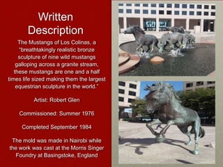 Written
Description
The Mustangs of Los Colinas, a
“breathtakingly realistic bronze
sculpture of nine wild mustangs
galloping across a granite stream,
these mustangs are one and a half
times life sized making them the largest
equestrian sculpture in the world.”
Artist: Robert Glen
Commissioned: Summer 1976
Completed September 1984
The mold was made in Nairobi while
the work was cast at the Morris Singer
Foundry at Basingstoke, England

 