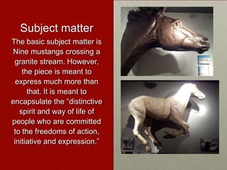Subject matter
The basic subject matter is
Nine mustangs crossing a
granite stream. However,
the piece is meant to
express much more than
that. It is meant to
encapsulate the “distinctive
spirit and way of life of
people who are committed
to the freedoms of action,
initiative and expression.”

 