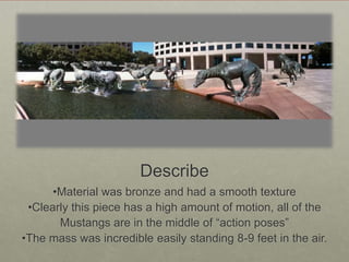 Describe
•Material was bronze and had a smooth texture
•Clearly this piece has a high amount of motion, all of the
Mustangs are in the middle of “action poses”
•The mass was incredible easily standing 8-9 feet in the air.

 