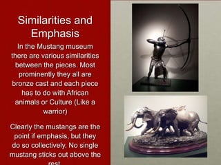 Similarities and
Emphasis
In the Mustang museum
there are various similarities
between the pieces. Most
prominently they all are
bronze cast and each piece
has to do with African
animals or Culture (Like a
warrior)
Clearly the mustangs are the
point if emphasis, but they
do so collectively. No single
mustang sticks out above the

 