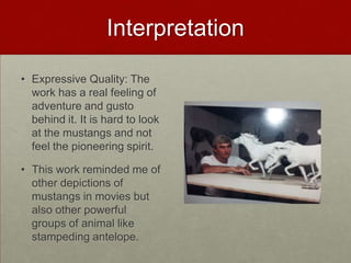 Interpretation
• Expressive Quality: The
work has a real feeling of
adventure and gusto
behind it. It is hard to look
at the mustangs and not
feel the pioneering spirit.
• This work reminded me of
other depictions of
mustangs in movies but
also other powerful
groups of animal like
stampeding antelope.

 