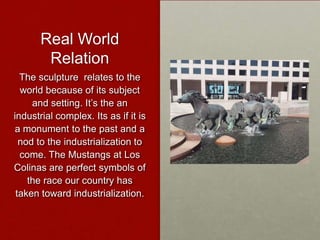 Real World
Relation
The sculpture relates to the
world because of its subject
and setting. It’s the an
industrial complex. Its as if it is
a monument to the past and a
nod to the industrialization to
come. The Mustangs at Los
Colinas are perfect symbols of
the race our country has
taken toward industrialization.

 