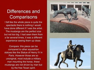 Differences and
Comparisons
I fell like the whole piece is quite the
spectacle there is nothing I would
have done different if I was the artist.
The mustangs are the perfect size
but not too big. I had seen them from
a far several times, it was a different
experience seeing them up close.
Compare: this piece can be
compared to other equestrian
statues like the Statue of Henry IV in
Paris. However those are so
unoriginal, most include a military
man mounting the horse, these
mustangs are not driven by man but
by the free Texan spirit.

 