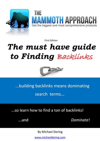 mich




                       First Edition


The must have guide
 to Finding Backlinks


   ...building backlinks means dominating
                 search terms...


 ...so learn how to find a ton of backlinks!

        ...and                           Dominate!

                   By Michael Doring
                 www.michaeldoring.com
 
