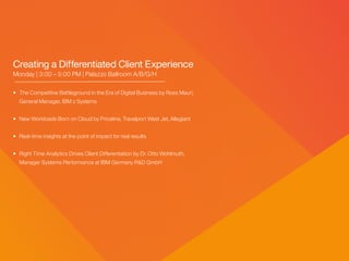 Creating a Differentiated Client Experience
Monday | 3:00 – 5:00 PM | Palazzo Ballroom A/B/G/H
• 	The Competitive Battleground in the Era of Digital Business by Ross Mauri,
	 General Manager, IBM z Systems
• 	New Workloads Born on Cloud by Priceline, Travelport West Jet, Allegiant
• 	Real-time insights at the point of impact for real results
• 	Right Time Analytics Drives Client Differentiation by Dr. Otto Wohlmuth,
	 Manager Systems Performance at IBM Germany R&D GmbH
 