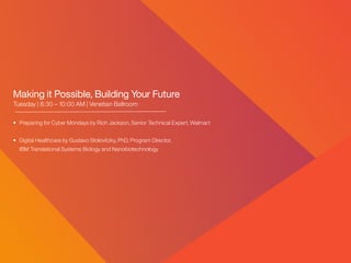 Making it Possible, Building Your Future
Tuesday | 8:30 – 10:00 AM | Venetian Ballroom
• 	Preparing for Cyber Mondays by Rich Jackson, Senior Technical Expert, Walmart
• 	Digital Healthcare by Gustavo Stolovitzky, PhD, Program Director,
	 IBM Translational Systems Biology and Nanobiotechnology
 
