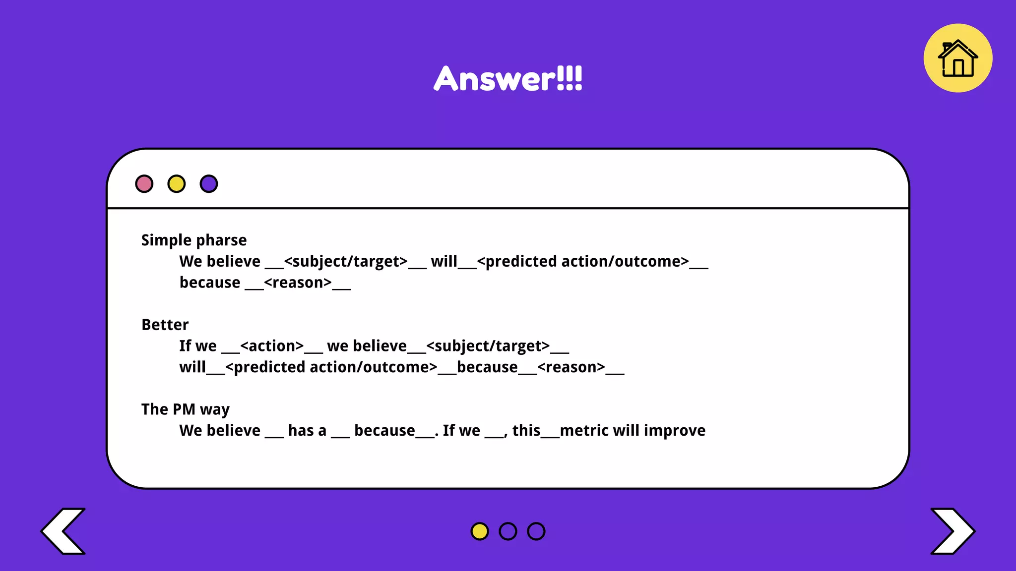 Answer!!!
Simple pharse
We believe ___<subject/target>___ will___<predicted action/outcome>___
because ___<reason>___
Better
If we ___<action>___ we believe___<subject/target>___
will___<predicted action/outcome>___because___<reason>___
The PM way
We believe ___ has a ___ because___. If we ___, this___metric will improve
 