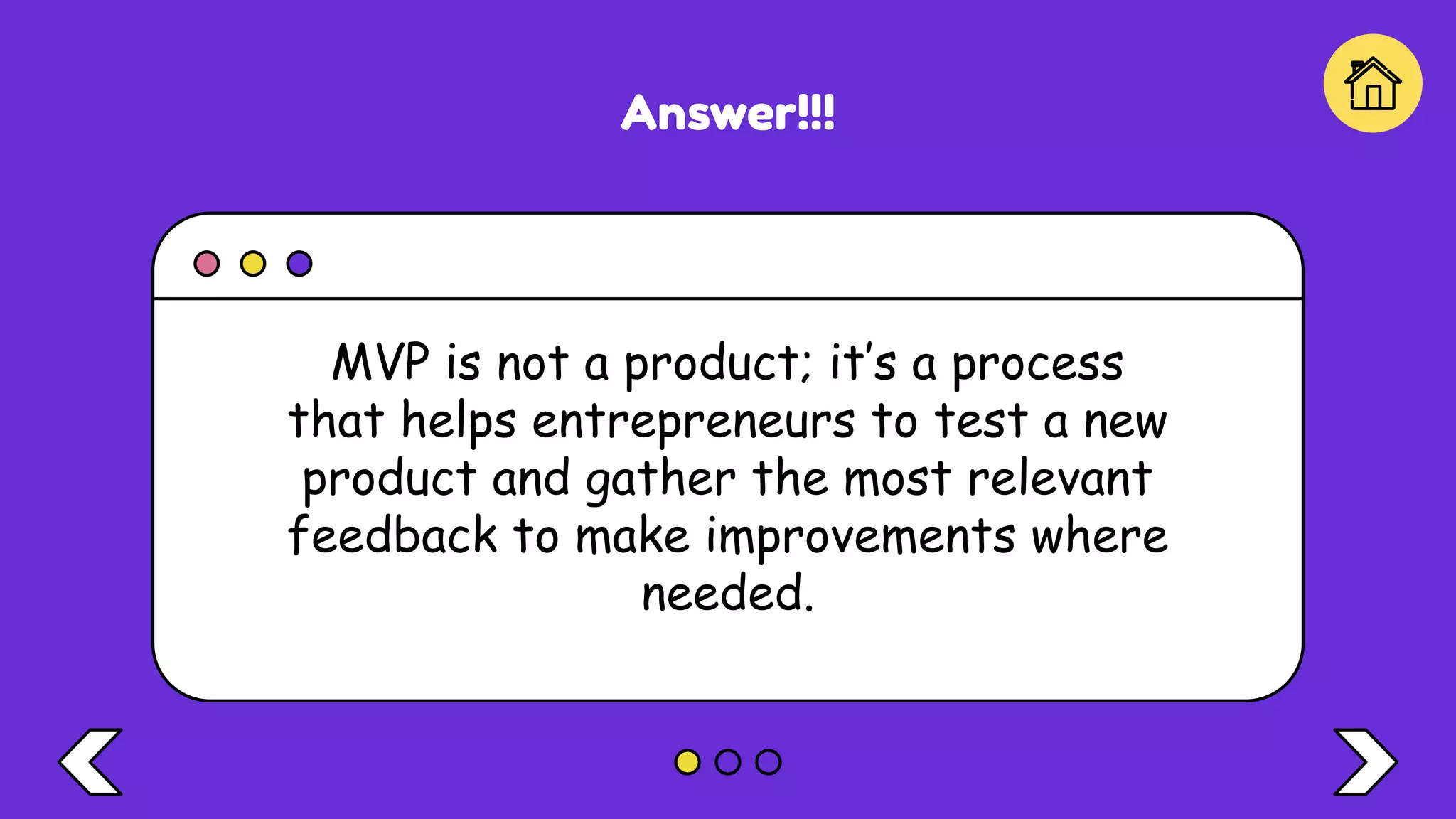 Answer!!!
MVP is not a product; it’s a process
that helps entrepreneurs to test a new
product and gather the most relevant
feedback to make improvements where
needed.
 