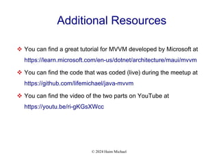 © 2024 Haim Michael
Additional Resources
 You can find a great tutorial for MVVM developed by Microsoft at
https://learn.microsoft.com/en-us/dotnet/architecture/maui/mvvm
 You can find the code that was coded (live) during the meetup at
https://github.com/lifemichael/java-mvvm
 You can find the video of the two parts on YouTube at
https://youtu.be/ri-gKGsXWcc
 