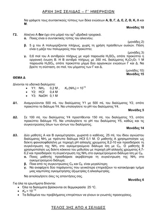 ΑΡΧΗ 3ΗΣ ΣΕΛΙΔΑΣ – Γ΄ ΗΜΕΡΗΣΙΩΝ
ΤΕΛΟΣ 3ΗΣ ΑΠΟ 4 ΣΕΛΙΔΕΣ
Να γράψετε τους συντακτικούς τύπους των δέκα ενώσεων Α, Β, Γ, Δ, Ε, Ζ, Θ, Κ, Λ και
Μ.
Μονάδες 10
Γ2. Αλκένιο Α δεν έχει στο μόριό του sp3
υβριδικά τροχιακά.
α. Ποιος είναι ο συντακτικός τύπος του αλκενίου;
(μονάδες 2)
β. 5 g του Α πολυμερίζονται πλήρως, χωρίς τη χρήση πρόσθετων ουσιών. Πόση
είναι η μάζα του πολυμερούς που προκύπτει;
(μονάδες 3)
γ. 0,6 mol του Α αντιδρούν πλήρως με νερό παρουσία H2SO4, οπότε προκύπτει η
οργανική ένωση Β. Η Β αντιδρά πλήρως με 350 mL διαλύματος K2Cr2O7 1 M
παρουσία H2SO4, οπότε προκύπτει μίγμα δύο οργανικών ενώσεων Γ και Δ. Να
βρείτε τη σύσταση, σε mol, του μίγματος των Γ και Δ.
(μονάδες 10)
Μονάδες 15
ΘΕΜΑ Δ
Δίνονται τα υδατικά διαλύματα:
Y1: ΝΗ3 0,2 Μ , Κb (ΝΗ3) = 10−5
Y2: ΗCℓ 0,4 Μ
Y3: ΝaOΗ 0,1 Μ
Δ1. Αναμιγνύονται 500 mL του διαλύματος Υ1 με 500 mL του διαλύματος Y2, οπότε
προκύπτει το διάλυμα Υ4. Να υπολογίσετε το pH του διαλύματος Υ4.
Μονάδες 5
Δ2. Σε 100 mL του διαλύματος Υ4 προστίθενται 150 mL του διαλύματος Υ3, οπότε
προκύπτει διάλυμα Υ5. Να υπολογίσετε το pH του διαλύματος Υ5, καθώς και τις
συγκεντρώσεις όλων των ιόντων του διαλύματος.
Μονάδες 14
Δ3. Δύο μαθητές Α και Β ογκομέτρησαν, χωριστά ο καθένας, 25 mL του ίδιου αγνώστου
διαλύματος ΝΗ3 με πρότυπο διάλυμα ΗCℓ 0,1 Μ. Ο μαθητής Α χρησιμοποίησε ως
δείκτη φαινολοφθαλεΐνη με περιοχή pH αλλαγής χρώματος 8,2-10 και προσδιόρισε τη
συγκέντρωση της ΝΗ3 στο ογκομετρούμενο διάλυμα ίση με CA. O μαθητής Β
χρησιμοποίησε ως δείκτη κόκκινο του μεθυλίου με περιοχή pH αλλαγής χρώματος 4,7-
6,2 και προσδιόρισε τη συγκέντρωση της ΝΗ3 στο ογκομετρούμενο διάλυμα ίση με CΒ.
α. Ποιος μαθητής προσδιόρισε ακριβέστερα τη συγκέντρωση της ΝΗ3 στο
ογκομετρούμενο διάλυμα;
β. Ποια από τις συγκεντρώσεις CA και CΒ είναι μεγαλύτερη;
γ. Να αναφέρετε δύο παράγοντες που γενικότερα επηρεάζουν το κατακόρυφο τμήμα
μιας καμπύλης ογκομέτρησης οξυμετρίας ή αλκαλιμετρίας.
Να αιτιολογήσετε όλες τις απαντήσεις σας.
Μονάδες 6
Για όλα τα ερωτήματα δίνονται:
Όλα τα διαλύματα βρίσκονται σε θερμοκρασία 25 C.
Κw = 10 14
Τα δεδομένα του προβλήματος επιτρέπουν να γίνουν οι γνωστές προσεγγίσεις.
 