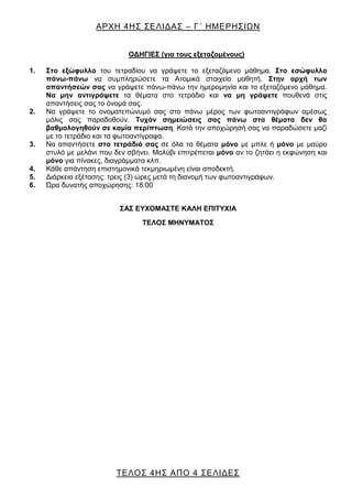 ΑΡΧΗ 4ΗΣ ΣΕΛΙΔΑΣ – Γ΄ ΗΜΕΡΗΣΙΩΝ
ΤΕΛΟΣ 4ΗΣ ΑΠΟ 4 ΣΕΛΙΔΕΣ
ΟΔΗΓΙΕΣ (για τους εξεταζομένους)
1. Στο εξώφυλλο του τετραδίου να γράψετε το εξεταζόμενο μάθημα. Στο εσώφυλλο
πάνω-πάνω να συμπληρώσετε τα Ατομικά στοιχεία μαθητή. Στην αρχή των
απαντήσεών σας να γράψετε πάνω-πάνω την ημερομηνία και το εξεταζόμενο μάθημα.
Να μην αντιγράψετε τα θέματα στο τετράδιο και να μη γράψετε πουθενά στις
απαντήσεις σας το όνομά σας.
2. Να γράψετε το ονοματεπώνυμό σας στο πάνω μέρος των φωτοαντιγράφων αμέσως
μόλις σας παραδοθούν. Τυχόν σημειώσεις σας πάνω στα θέματα δεν θα
βαθμολογηθούν σε καμία περίπτωση. Κατά την αποχώρησή σας να παραδώσετε μαζί
με το τετράδιο και τα φωτοαντίγραφα.
3. Να απαντήσετε στο τετράδιό σας σε όλα τα θέματα μόνο με μπλε ή μόνο με μαύρο
στυλό με μελάνι που δεν σβήνει. Μολύβι επιτρέπεται μόνο αν το ζητάει η εκφώνηση και
μόνο για πίνακες, διαγράμματα κλπ.
4. Κάθε απάντηση επιστημονικά τεκμηριωμένη είναι αποδεκτή.
5. Διάρκεια εξέτασης: τρεις (3) ώρες μετά τη διανομή των φωτοαντιγράφων.
6. Ώρα δυνατής αποχώρησης: 18:00
ΣΑΣ ΕΥΧΟΜΑΣΤΕ KΑΛΗ ΕΠΙΤΥΧΙΑ
ΤΕΛΟΣ ΜΗΝΥΜΑΤΟΣ
 
