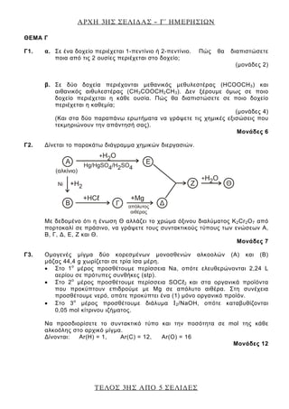 ΑΡΧΗ 3ΗΣ ΣΕΛΙ∆ΑΣ – Γ΄ ΗΜΕΡΗΣΙΩΝ
ΤΕΛΟΣ 3ΗΣ ΑΠΟ 5 ΣΕΛΙ∆ΕΣ
ΘEΜΑ Γ
Γ1. α. Σε ένα δοχείο περιέχεται 1-πεντίνιο ή 2-πεντίνιο. Πώς θα διαπιστώσετε
ποια από τις 2 ουσίες περιέχεται στο δοχείο;
(μονάδες 2)
β. Σε δύο δοχεία περιέχονται μεθανικός μεθυλεστέρας (ΗCΟΟCΗ3) και
αιθανικός αιθυλεστέρας (CΗ3COOCH2CH3). Δεν ξέρουμε όμως σε ποιο
δοχείο περιέχεται η κάθε ουσία. Πώς θα διαπιστώσετε σε ποιο δοχείο
περιέχεται η καθεμία;
(μονάδες 4)
(Και στα δύο παραπάνω ερωτήματα να γράψετε τις χημικές εξισώσεις που
τεκμηριώνουν την απάντησή σας).
Μονάδες 6
Γ2. Δίνεται το παρακάτω διάγραμμα χημικών διεργασιών.
Με δεδομένο ότι η ένωση Θ αλλάζει το χρώμα όξινου διαλύματος Κ2Cr2O7 από
πορτοκαλί σε πράσινο, να γράψετε τους συντακτικούς τύπους των ενώσεων Α,
Β, Γ, Δ, Ε, Ζ και Θ.
Μονάδες 7
Γ3. Oμογενές μίγμα δύο κορεσμένων μονοσθενών αλκοολών (Α) και (Β)
μάζας 44,4 g χωρίζεται σε τρία ίσα μέρη.
• Στο 1ο
μέρος προσθέτουμε περίσσεια Na, οπότε ελευθερώνονται 2,24 L
αερίου σε πρότυπες συνθήκες (stp).
• Στο 2ο
μέρος προσθέτουμε περίσσεια SOCℓ2 και στα οργανικά προϊόντα
που προκύπτουν επιδρούμε με Μg σε απόλυτο αιθέρα. Στη συνέχεια
προσθέτουμε νερό, οπότε προκύπτει ένα (1) μόνο οργανικό προϊόν.
• Στο 3ο
μέρος προσθέτουμε διάλυμα Ι2/NaOH, οπότε καταβυθίζονται
0,05 mol κίτρινου ιζήματος.
Να προσδιορίσετε το συντακτικό τύπο και την ποσότητα σε mol της κάθε
αλκοόλης στο αρχικό μίγμα.
Δίνονται: Αr(Η) = 1, Αr(C) = 12, Αr(O) = 16
Μονάδες 12
 