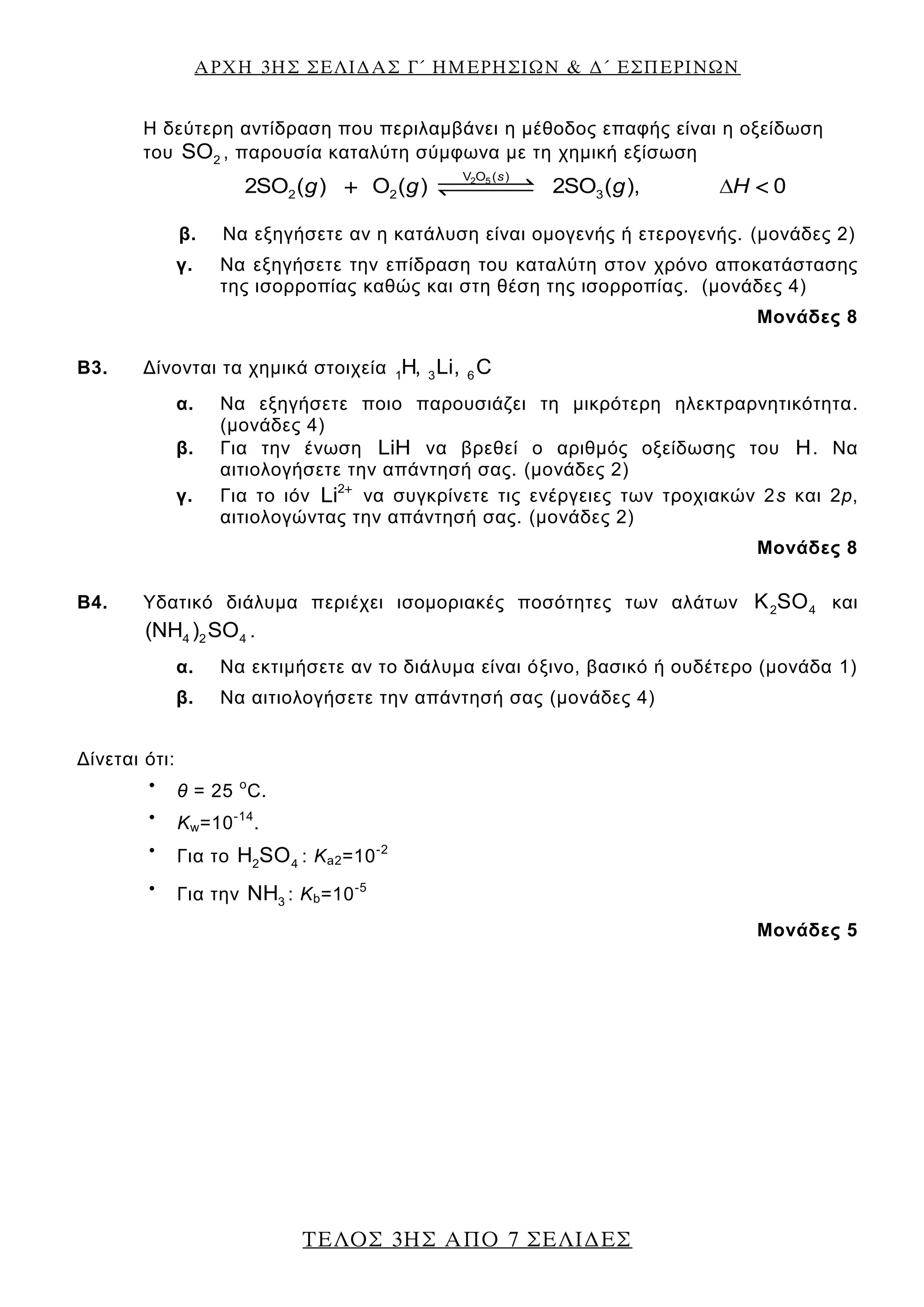 ΑΡΧΗ 3ΗΣ ΣΕΛΙΔΑΣ Γ΄ ΗΜΕΡΗΣΙΩΝ & Δ΄ ΕΣΠΕΡΙΝΩΝ
ΤΕΛΟΣ 3ΗΣ ΑΠΟ 7 ΣΕΛΙΔΕΣ
Η δεύτερη αντίδραση που περιλαμβάνει η μέθοδος επαφής είναι η οξείδωση
του 2SO , παρουσία καταλύτη σύμφωνα με τη χημική εξίσωση
s
g g g Η2 5V O ( )
2 2 32SO ( ) O ( ) 2SO ( ), 0 
β. Να εξηγήσετε αν η κατάλυση είναι ομογενής ή ετερογενής. (μονάδες 2)
γ. Να εξηγήσετε την επίδραση του καταλύτη στον χρόνο αποκατάστασης
της ισορροπίας καθώς και στη θέση της ισορροπίας. (μονάδες 4)
Μονάδες 8
Β3. Δίνονται τα χημικά στοιχεία 1 3 6H, Li, C
α. Να εξηγήσετε ποιο παρουσιάζει τη μικρότερη ηλεκτραρνητικότητα.
(μονάδες 4)
β. Για την ένωση LiH να βρεθεί ο αριθμός οξείδωσης του H. Να
αιτιολογήσετε την απάντησή σας. (μονάδες 2)
γ. Για το ιόν 2
Li 
να συγκρίνετε τις ενέργειες των τροχιακών 2s και 2p,
αιτιολογώντας την απάντησή σας. (μονάδες 2)
Μονάδες 8
Β4. Υδατικό διάλυμα περιέχει ισομοριακές ποσότητες των αλάτων 2 4K SO και
4 2 4(NH ) SO .
α. Να εκτιμήσετε αν το διάλυμα είναι όξινο, βασικό ή ουδέτερο (μονάδα 1)
β. Να αιτιολογήσετε την απάντησή σας (μονάδες 4)
Δίνεται ότι:

θ = 25 ο
C.

Kw=10-14
.

Για το 2 4H SO : Ka2=10-2

Για την 3NH : Kb=10-5
Μονάδες 5
 