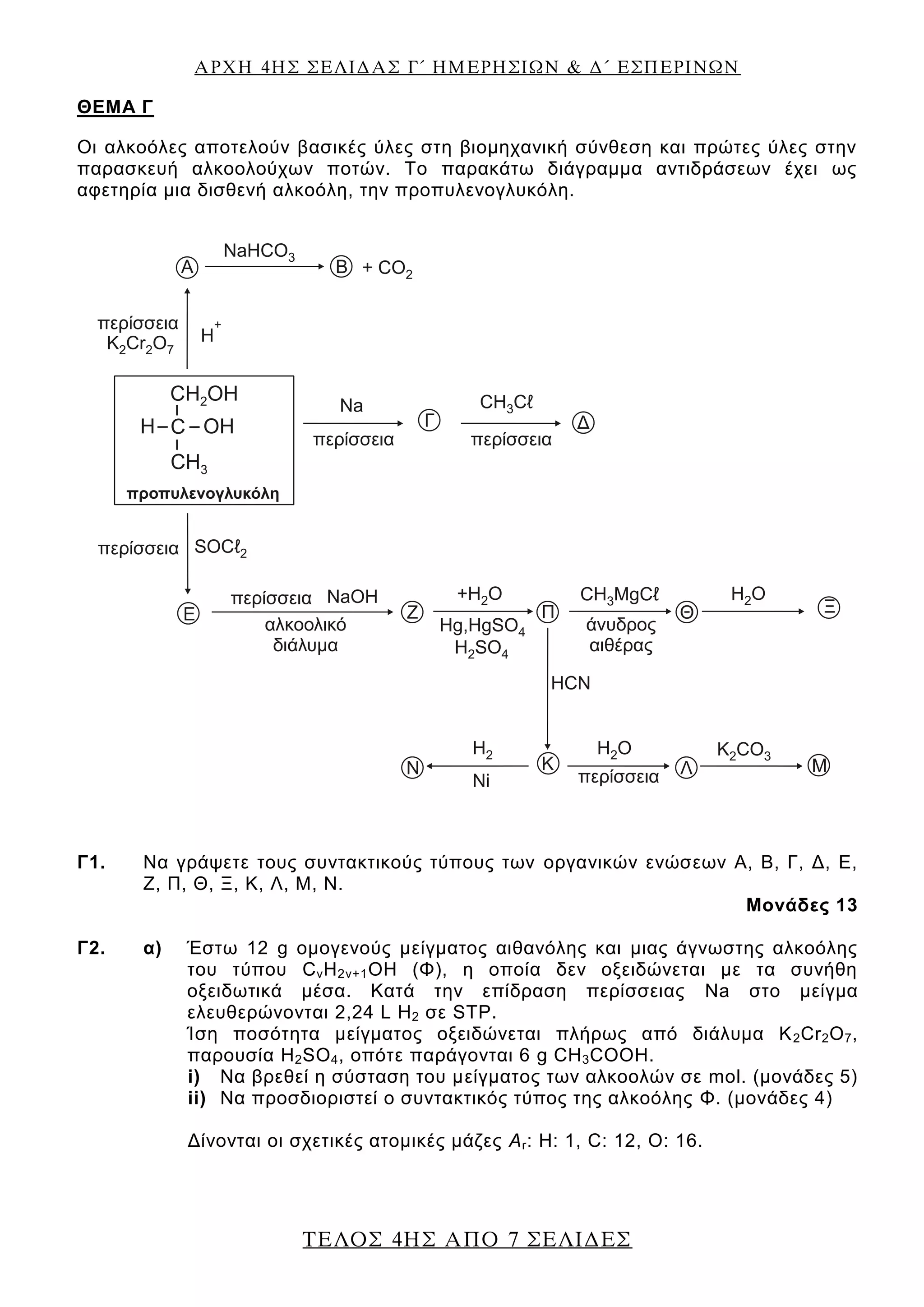 ΑΡΧΗ 4ΗΣ ΣΕΛΙΔΑΣ Γ΄ ΗΜΕΡΗΣΙΩΝ & Δ΄ ΕΣΠΕΡΙΝΩΝ
ΤΕΛΟΣ 4ΗΣ ΑΠΟ 7 ΣΕΛΙΔΕΣ
ΘEΜΑ Γ
Οι αλκοόλες αποτελούν βασικές ύλες στη βιομηχανική σύνθεση και πρώτες ύλες στην
παρασκευή αλκοολούχων ποτών. Το παρακάτω διάγραμμα αντιδράσεων έχει ως
αφετηρία μια δισθενή αλκοόλη, την προπυλενογλυκόλη.
Γ1. Να γράψετε τους συντακτικούς τύπους των οργανικών ενώσεων Α, Β, Γ, Δ, Ε,
Ζ, Π, Θ, Ξ, Κ, Λ, Μ, Ν.
Μονάδες 13
Γ2. α) Έστω 12 g ομογενούς μείγματος αιθανόλης και μιας άγνωστης αλκοόλης
του τύπου CνH2ν+1ΟΗ (Φ), η οποία δεν οξειδώνεται με τα συνήθη
οξειδωτικά μέσα. Κατά την επίδραση περίσσειας Na στο μείγμα
ελευθερώνονται 2,24 L Η2 σε STP.
Ίση ποσότητα μείγματος οξειδώνεται πλήρως από διάλυμα Κ2Cr2O7,
παρουσία H2SO4, οπότε παράγονται 6 g CH3COOH.
i) Να βρεθεί η σύσταση του μείγματος των αλκοολών σε mol. (μονάδες 5)
ii) Να προσδιοριστεί ο συντακτικός τύπος της αλκοόλης Φ. (μονάδες 4)
Δίνονται οι σχετικές ατομικές μάζες Αr: Η: 1, C: 12, O: 16.
 