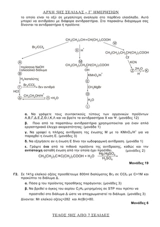 ΑΡΧΗ 5ΗΣ ΣΕΛΙΔΑΣ – Γ΄ ΗΜΕΡΗΣΙΩΝ
ΤΕΛΟΣ 5ΗΣ ΑΠΟ 7 ΣΕΛΙΔΕΣ
το οποίο είναι το οξύ σε μεγαλύτερη αναλογία στο παρθένο ελαιόλαδο. Αυτό
μπορεί να αντιδράσει με διάφορα αντιδραστήρια. Στο παρακάτω διάγραμμα σας
δίνονται τα αντιδραστήρια ή προϊόντα:
α. Να γράψετε τους συντακτικούς τύπους των οργανικών προϊόντων
Α,Β,Γ,Δ,Ε,Ζ,Θ,Ι,Κ,Λ και να βρείτε τα αντιδραστήρια Χ και Ψ. (μονάδες 12)
β. Ποιο από τα παραπάνω αντιδραστήρια χρησιμοποιείται για έναν απλό
εργαστηριακό έλεγχο ακορεστότητας; (μονάδα 1)
γ. Να γραφεί η πλήρης αντίδραση της ένωσης Μ με το KMnO4/H+
για να
παραχθεί η ένωση Ε. (μονάδες 3)
δ. Να εξηγήσετε αν η ένωση Ε δίνει την ιωδοφορμική αντίδραση. (μονάδα 1)
ε. Γράψτε ένα από τα πιθανά προϊόντα της αντίδρασης, καθώς και την
αντίστοιχη ασταθή ένωση από την οποία έχει προέλθει.
Μονάδες 19
Γ2. Σε 141g ελαϊκού οξέος προσθέτουμε 800ml διαλύματος Br2 σε CCℓ4 με C=1M και
προκύπτει το διάλυμα Δ.
α. Πόσα g του προϊόντος προσθήκης παράγονται; (μονάδες 3)
β. Να βρεθεί ο όγκος του αερίου C2H4 μετρημένος σε STP που πρέπει να
προστεθεί στο διάλυμα Δ ώστε να αποχρωματιστεί το διάλυμα. (μονάδες 3)
Δίνονται: Mr ελαϊκού οξέος=282 και Ar(Br)=80.
Μονάδες 6
(μονάδες 2)
 