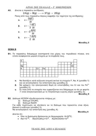 ΑΡΧΗ 2ΗΣ ΣΕΛΙΔΑΣ – Γ΄ ΗΜΕΡΗΣΙΩΝ
ΤΕΛΟΣ 2ΗΣ ΑΠΟ 6 ΣΕΛΙΔΕΣ
A5. Δίνεται η παρακάτω αντίδραση:
2A(g) B(g) 3Γ(g) 2E(g)
Ποιος από τους παρακάτω λόγους εκφράζει την ταχύτητα της αντίδρασης;
α.
3Δ[Γ]
υ
Δt
β.
1 Δ[Γ]
υ
3 Δt
γ.
Δ[A]
υ 2
Δt
δ.
1 Δ[A]
υ
2 Δt
Μονάδες 5
ΘΕΜΑ Β
Β1. Το παρακάτω διάγραμμα αναπαριστά ένα μέρος του περιοδικού πίνακα, στο
οποίο αναφέρονται μερικά στοιχεία με τα σύμβολά τους.
α. Να διατάξετε κατά αύξουσα ατομική ακτίνα τα στοιχεία F, Na, K (μονάδα 1)
και να αιτιολογήσετε την απάντησή σας (μονάδες 2).
β. Να γράψετε την ηλεκτρονιακή δομή σε υποστιβάδες του Cr και του Fe2+
(μονάδες 2).
γ. Σε ποια από τα στοιχεία που εμφανίζονται στο διάγραμμα το ιόν με φορτίο
-1 είναι ισοηλεκτρονιακό με το πλησιέστερο ευγενές αέριο (μονάδες 3);
Μονάδες 8
Β2. Διάλυμα HCOOH εξουδετερώνεται πλήρως με:
α) διάλυμα CΗ3ΝΗ2
β) διάλυμα ΝaΟΗ
Για κάθε περίπτωση να εξετάσετε αν το διάλυμα που προκύπτει είναι όξινο,
βασικό ή ουδέτερο (μονάδες 2).
Να αιτιολογήσετε την απάντησή σας (μονάδες 4).
Μονάδες 6
Δίνεται ότι:
Όλα τα διαλύματα βρίσκονται σε θερμοκρασία θ=25ο
C.
Kw=10-14
, Kb(CΗ3ΝΗ2)=10-4
, Ka(HCOOH)=10-4
H
F
Na Cℓ
K Cr Fe
 