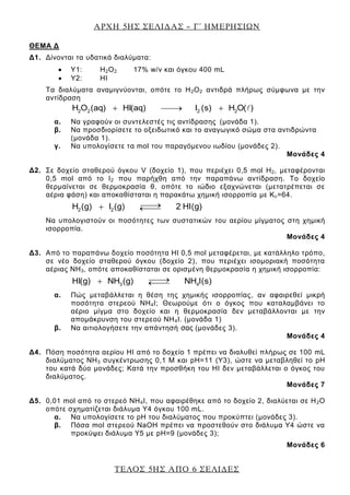 ΑΡΧΗ 5ΗΣ ΣΕΛΙΔΑΣ – Γ΄ ΗΜΕΡΗΣΙΩΝ
ΤΕΛΟΣ 5ΗΣ ΑΠΟ 6 ΣΕΛΙΔΕΣ
ΘΕΜΑ Δ
Δ1. Δίνονται τα υδατικά διαλύματα:
Υ1: Η2Ο2 17% w/v και όγκου 400 mL
Υ2: ΗI
Τα διαλύματα αναμιγνύονται, οπότε το Η2Ο2 αντιδρά πλήρως σύμφωνα με την
αντίδραση
2 2 2 2H O (aq) HI(aq) I (s) H O( )
α. Να γραφούν οι συντελεστές τις αντίδρασης (μονάδα 1).
β. Να προσδιορίσετε το οξειδωτικό και το αναγωγικό σώμα στα αντιδρώντα
(μονάδα 1).
γ. Να υπολογίσετε τα mol του παραγόμενου ιωδίου (μονάδες 2).
Μονάδες 4
Δ2. Σε δοχείο σταθερού όγκου V (δοχείο 1), που περιέχει 0,5 mol Η2, μεταφέρονται
0,5 mol από το Ι2 που παρήχθη από την παραπάνω αντίδραση. Το δοχείο
θερμαίνεται σε θερμοκρασία θ, οπότε το ιώδιο εξαχνώνεται (μετατρέπεται σε
αέρια φάση) και αποκαθίσταται η παρακάτω χημική ισορροπία με Κc=64.
2 2H (g) I (g) 2 HI(g)
Να υπολογιστούν οι ποσότητες των συστατικών του αερίου μίγματος στη χημική
ισορροπία.
Μονάδες 4
Δ3. Από το παραπάνω δοχείο ποσότητα ΗΙ 0,5 mol μεταφέρεται, με κατάλληλο τρόπο,
σε νέο δοχείο σταθερού όγκου (δοχείο 2), που περιέχει ισομοριακή ποσότητα
αέριας ΝΗ3, οπότε αποκαθίσταται σε ορισμένη θερμοκρασία η χημική ισορροπία:
3 4HI(g) NH (g) NH I(s)
α. Πώς μεταβάλλεται η θέση της χημικής ισορροπίας, αν αφαιρεθεί μικρή
ποσότητα στερεού ΝΗ4Ι; Θεωρούμε ότι ο όγκος που καταλαμβάνει το
αέριο μίγμα στο δοχείο και η θερμοκρασία δεν μεταβάλλονται με την
απομάκρυνση του στερεού ΝΗ4Ι. (μονάδα 1)
β. Να αιτιολογήσετε την απάντησή σας (μονάδες 3).
Μονάδες 4
Δ4. Πόση ποσότητα αερίου ΗΙ από το δοχείο 1 πρέπει να διαλυθεί πλήρως σε 100 mL
διαλύματος ΝΗ3 συγκέντρωσης 0,1 Μ και pH=11 (Υ3), ώστε να μεταβληθεί το pH
του κατά δύο μονάδες; Κατά την προσθήκη του ΗΙ δεν μεταβάλλεται ο όγκος του
διαλύματος.
Μονάδες 7
Δ5. 0,01 mol από το στερεό ΝΗ4Ι, που αφαιρέθηκε από το δοχείο 2, διαλύεται σε Η2Ο
οπότε σχηματίζεται διάλυμα Υ4 όγκου 100 mL.
α. Να υπολογίσετε το pH του διαλύματος που προκύπτει (μονάδες 3).
β. Πόσα mol στερεού NaOH πρέπει να προστεθούν στο διάλυμα Υ4 ώστε να
προκύψει διάλυμα Υ5 με pH=9 (μονάδες 3);
Μονάδες 6
 