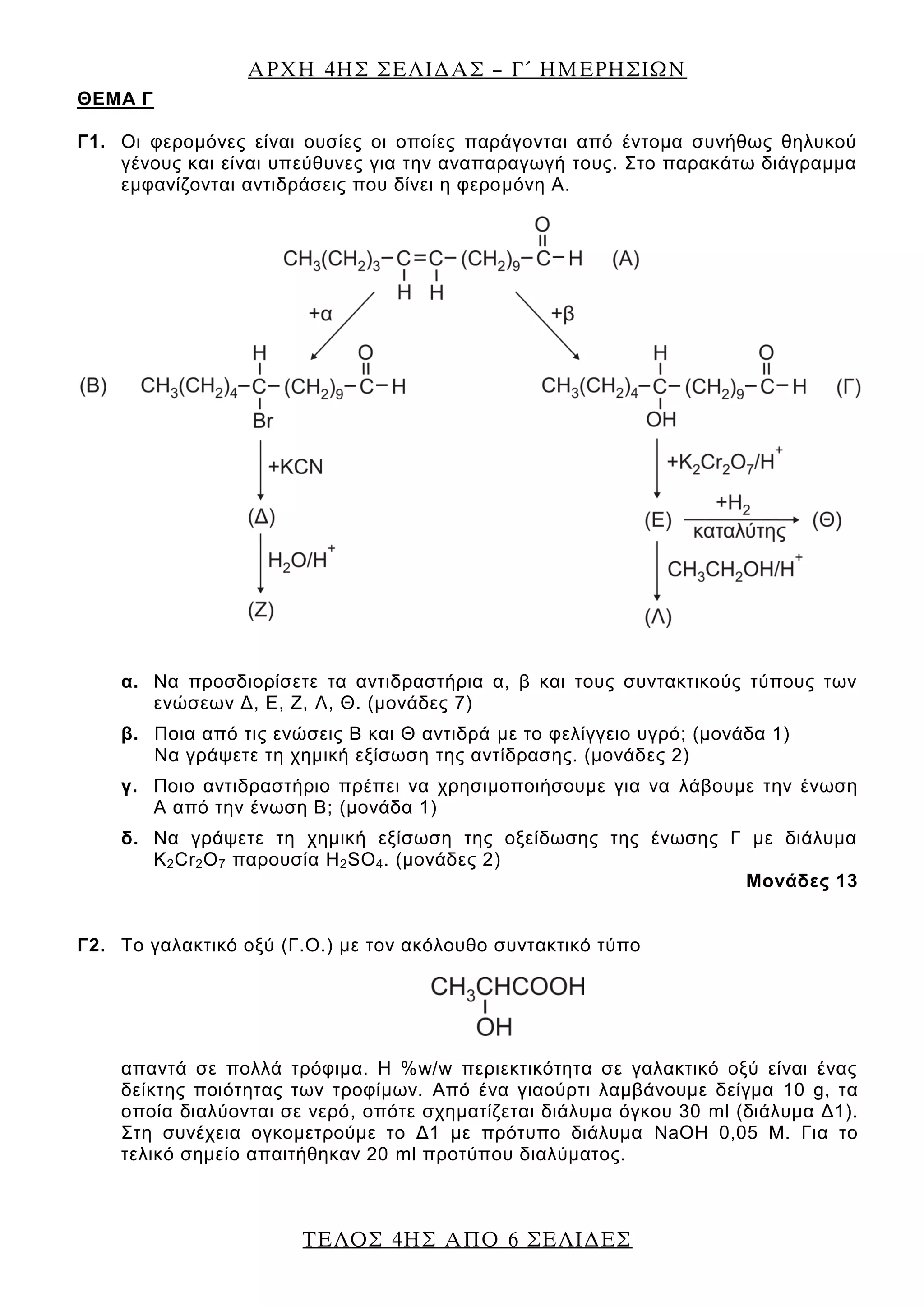 ΑΡΧΗ 4ΗΣ ΣΕΛΙΔΑΣ – Γ΄ ΗΜΕΡΗΣΙΩΝ
ΤΕΛΟΣ 4ΗΣ ΑΠΟ 6 ΣΕΛΙΔΕΣ
ΘEΜΑ Γ
Γ1. Οι φερομόνες είναι ουσίες οι οποίες παράγονται από έντομα συνήθως θηλυκού
γένους και είναι υπεύθυνες για την αναπαραγωγή τους. Στο παρακάτω διάγραμμα
εμφανίζονται αντιδράσεις που δίνει η φερομόνη Α.
α. Να προσδιορίσετε τα αντιδραστήρια α, β και τους συντακτικούς τύπους των
ενώσεων Δ, Ε, Ζ, Λ, Θ. (μονάδες 7)
β. Ποια από τις ενώσεις Β και Θ αντιδρά με το φελίγγειο υγρό; (μονάδα 1)
Να γράψετε τη χημική εξίσωση της αντίδρασης. (μονάδες 2)
γ. Ποιο αντιδραστήριο πρέπει να χρησιμοποιήσουμε για να λάβουμε την ένωση
Α από την ένωση Β; (μονάδα 1)
δ. Να γράψετε τη χημική εξίσωση της οξείδωσης της ένωσης Γ με διάλυμα
K2Cr2O7 παρουσία H2SO4. (μονάδες 2)
Μονάδες 13
Γ2. Το γαλακτικό οξύ (Γ.Ο.) με τον ακόλουθο συντακτικό τύπο
απαντά σε πολλά τρόφιμα. Η %w/w περιεκτικότητα σε γαλακτικό οξύ είναι ένας
δείκτης ποιότητας των τροφίμων. Από ένα γιαούρτι λαμβάνουμε δείγμα 10 g, τα
οποία διαλύονται σε νερό, οπότε σχηματίζεται διάλυμα όγκου 30 ml (διάλυμα Δ1).
Στη συνέχεια ογκομετρούμε το Δ1 με πρότυπο διάλυμα NaOH 0,05 Μ. Για το
τελικό σημείο απαιτήθηκαν 20 ml προτύπου διαλύματος.
 