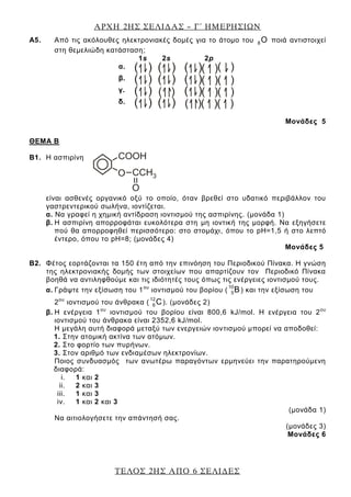 ΑΡΧΗ 2ΗΣ ΣΕΛΙΔΑΣ – Γ΄ ΗΜΕΡΗΣΙΩΝ
ΤΕΛΟΣ 2ΗΣ ΑΠΟ 6 ΣΕΛΙΔΕΣ
Α5. Από τις ακόλουθες ηλεκτρονιακές δομές για το άτομο του 8 O ποιά αντιστοιχεί
στη θεμελιώδη κατάσταση;
1s 2s 2p
α.
β.
γ.
δ.
Μονάδες 5
ΘΕΜΑ Β
Β1. Η ασπιρίνη
είναι ασθενές οργανικό οξύ το οποίο, όταν βρεθεί στο υδατικό περιβάλλον του
γαστρεντερικού σωλήνα, ιοντίζεται.
α. Να γραφεί η χημική αντίδραση ιοντισμού της ασπιρίνης. (μονάδα 1)
β. Η ασπιρίνη απορροφάται ευκολότερα στη μη ιοντική της μορφή. Να εξηγήσετε
πού θα απορροφηθεί περισσότερο: στο στομάχι, όπου το pH=1,5 ή στο λεπτό
έντερο, όπου το pH=8; (μονάδες 4)
Μονάδες 5
Β2. Φέτος εορτάζονται τα 150 έτη από την επινόηση του Περιοδικού Πίνακα. Η γνώση
της ηλεκτρονιακής δομής των στοιχείων που απαρτίζουν τον Περιοδικό Πίνακα
βοηθά να αντιληφθούμε και τις ιδιότητές τους όπως τις ενέργειες ιοντισμού τους.
α. Γράψτε την εξίσωση του 1ου
ιοντισμού του βορίου (
10
5Β) και την εξίσωση του
2ου
ιοντισμού του άνθρακα (
12
6 C). (μονάδες 2)
β. Η ενέργεια 1ου
ιοντισμού του βορίου είναι 800,6 kJ/mol. Η ενέργεια του 2ου
ιοντισμού του άνθρακα είναι 2352,6 kJ/mol.
Η μεγάλη αυτή διαφορά μεταξύ των ενεργειών ιοντισμού μπορεί να αποδοθεί:
1. Στην ατομική ακτίνα των ατόμων.
2. Στο φορτίο των πυρήνων.
3. Στον αριθμό των ενδιαμέσων ηλεκτρονίων.
Ποιος συνδυασμός των ανωτέρω παραγόντων ερμηνεύει την παρατηρούμενη
διαφορά:
i. 1 και 2
ii. 2 και 3
iii. 1 και 3
iv. 1 και 2 και 3
(μονάδα 1)
Να αιτιολογήσετε την απάντησή σας.
(μονάδες 3)
Μονάδες 6
 