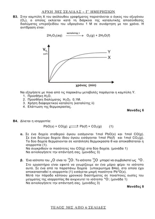 ΑΡΧΗ 3ΗΣ ΣΕΛΙΔΑΣ – Γ΄ ΗΜΕΡΗΣΙΩΝ
ΤΕΛΟΣ 3ΗΣ ΑΠΟ 6 ΣΕΛΙΔΕΣ
Β3. Στην καμπύλη Χ του ακόλουθου γραφήματος παριστάνεται ο όγκος του οξυγόνου
(Ο2), ο οποίος εκλύεται κατά τη διάρκεια της καταλυτικής αποσύνθεσης
διαλύματος υπεροξειδίου του υδρογόνου 1 Μ σε συνάρτηση με τον χρόνο. Η
αντίδραση είναι:
2Η2Ο2(aq) καταλύτης
Ο2(g) + 2Η2Ο(ℓ)
Να εξηγήσετε με ποια από τις παρακάτω μεταβολές παράγεται η καμπύλη Υ.
1. Προσθήκη Η2Ο.
2. Προσθήκη διαλύματος Η2Ο2 0,1Μ.
3. Χρήση διαφορετικού καταλύτη (καταλύτης ii)
4. Ελάττωση της θερμοκρασίας.
Μονάδες 6
Β4. Δίνεται η ισορροπία:
PbO(s) + CO(g) Pb(ℓ) + CO2(g) (1)
α. Σε ένα δοχείο σταθερού όγκου εισάγονται 1mol PbO(s) και 1mol CO(g).
Σε ένα δεύτερο δοχείο ίδιου όγκου εισάγονται 1mol Pb(ℓ) και 1mol CO2(g).
Τα δύο δοχεία θερμαίνονται σε κατάλληλη θερμοκρασία θ και αποκαθίσταται η
ισορροπία (1).
Να συγκριθούν οι ποσότητες του CO(g) στα δύο δοχεία. (μονάδα 1)
Να αιτιολογήσετε την απάντησή σας. (μονάδες 3)
β. Ένα ισότοπο του 8 O είναι το
18
8O. Το ισότοπο
18
8O μπορεί να συμβολιστεί ως *O .
Στο εργαστήριο είναι εφικτό να γνωρίζουμε αν ένα μόριο φέρει το ισότοπο
αυτό. Σε ένα από τα παραπάνω δοχεία (υποερώτημα Β4α), στο οποίο έχει
αποκατασταθεί η ισορροπία (1) εισάγεται μικρή ποσότητα Pb*O(s).
Μετά την πάροδο κάποιου χρονικού διαστήματος σε ποια/ποιες ουσίες του
μείγματος της ισορροπίας θα ανιχνευτεί το ισότοπο *O ; (μονάδα 1)
Να αιτιολογήσετε την απάντησή σας. (μονάδες 3)
Μονάδες 8
καταλύτης i
 