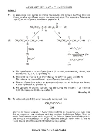 ΑΡΧΗ 4ΗΣ ΣΕΛΙΔΑΣ – Γ΄ ΗΜΕΡΗΣΙΩΝ
ΤΕΛΟΣ 4ΗΣ ΑΠΟ 6 ΣΕΛΙΔΕΣ
ΘEΜΑ Γ
Γ1. Οι φερομόνες είναι ουσίες οι οποίες παράγονται από έντομα συνήθως θηλυκού
γένους και είναι υπεύθυνες για την αναπαραγωγή τους. Στο παρακάτω διάγραμμα
εμφανίζονται αντιδράσεις που δίνει η φερομόνη Α.
α. Να προσδιορίσετε τα αντιδραστήρια α, β και τους συντακτικούς τύπους των
ενώσεων Δ, Ε, Ζ, Λ, Θ. (μονάδες 7)
β. Ποια από τις ενώσεις Β και Θ αντιδρά με το φελίγγειο υγρό; (μονάδα 1)
Να γράψετε τη χημική εξίσωση της αντίδρασης. (μονάδες 2)
γ. Ποιο αντιδραστήριο πρέπει να χρησιμοποιήσουμε για να λάβουμε την ένωση
Α από την ένωση Β; (μονάδα 1)
δ. Να γράψετε τη χημική εξίσωση της οξείδωσης της ένωσης Γ με διάλυμα
K2Cr2O7 παρουσία H2SO4. (μονάδες 2)
Μονάδες 13
Γ2. Το γαλακτικό οξύ (Γ.Ο.) με τον ακόλουθο συντακτικό τύπο
απαντά σε πολλά τρόφιμα. Η %w/w περιεκτικότητα σε γαλακτικό οξύ είναι ένας
δείκτης ποιότητας των τροφίμων. Από ένα γιαούρτι λαμβάνουμε δείγμα 10 g, τα
οποία διαλύονται σε νερό, οπότε σχηματίζεται διάλυμα όγκου 30 ml (διάλυμα Δ1).
Στη συνέχεια ογκομετρούμε το Δ1 με πρότυπο διάλυμα NaOH 0,05 Μ. Για το
τελικό σημείο απαιτήθηκαν 20 ml προτύπου διαλύματος.
 