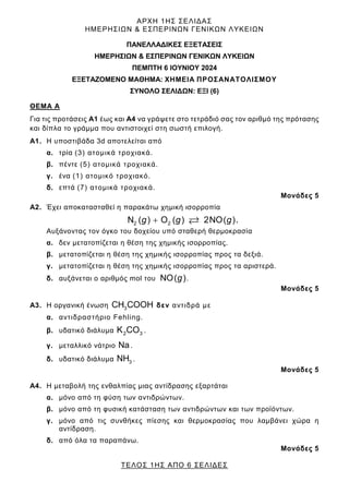 ΑΡΧΗ 1ΗΣ ΣΕΛΙΔΑΣ
ΗΜΕΡΗΣΙΩΝ & ΕΣΠΕΡΙΝΩΝ ΓΕΝΙΚΩΝ ΛΥΚΕΙΩΝ
ΤΕΛΟΣ 1ΗΣ ΑΠΟ 6 ΣΕΛΙΔΕΣ
ΠΑΝΕΛΛΑΔΙΚΕΣ ΕΞΕΤΑΣΕΙΣ
HMEΡΗΣΙΩΝ & ΕΣΠΕΡΙΝΩΝ ΓΕΝΙΚΩΝ ΛΥΚΕΙΩΝ
ΠΕΜΠΤΗ 6 ΙΟΥΝΙΟΥ 2024
ΕΞΕΤΑΖΟΜΕΝΟ ΜΑΘΗΜΑ: ΧΗΜΕΙΑ ΠΡΟΣΑΝΑΤΟΛΙΣΜΟΥ
ΣΥΝΟΛΟ ΣΕΛΙΔΩΝ: ΕΞΙ (6)
ΘΕΜΑ Α
Για τις προτάσεις Α1 έως και Α4 να γράψετε στο τετράδιό σας τον αριθμό της πρότασης
και δίπλα το γράμμα που αντιστοιχεί στη σωστή επιλογή.
Α1. Η υποστιβάδα 3d αποτελείται από
α. τρία (3) ατομικά τροχιακά.
β. πέντε (5) ατομικά τροχιακά.
γ. ένα (1) ατομικό τροχιακό.
δ. επτά (7) ατομικά τροχιακά.
Μονάδες 5
Α2. Έχει αποκατασταθεί η παρακάτω χημική ισορροπία
2 2
N ( ) O ( ) 2NO( )
+ 
g g g .
Αυξάνοντας τον όγκο του δοχείου υπό σταθερή θερμοκρασία
α. δεν μετατοπίζεται η θέση της χημικής ισορροπίας.
β. μετατοπίζεται η θέση της χημικής ισορροπίας προς τα δεξιά.
γ. μετατοπίζεται η θέση της χημικής ισορροπίας προς τα αριστερά.
δ. αυξάνεται ο αριθμός mol του NO( )
g .
Μονάδες 5
Α3. Η οργανική ένωση 3
CH COOH δεν αντιδρά με
α. αντιδραστήριο Fehling.
β. υδατικό διάλυμα 2 3
K CO .
γ. μεταλλικό νάτριο Na.
δ. υδατικό διάλυμα 3
NH .
Μονάδες 5
Α4. Η μεταβολή της ενθαλπίας μιας αντίδρασης εξαρτάται
α. μόνο από τη φύση των αντιδρώντων.
β. μόνο από τη φυσική κατάσταση των αντιδρώντων και των προϊόντων.
γ. μόνο από τις συνθήκες πίεσης και θερμοκρασίας που λαμβάνει χώρα η
αντίδραση.
δ. από όλα τα παραπάνω.
Μονάδες 5
 