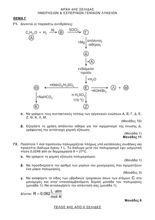 ΑΡΧΗ 4ΗΣ ΣΕΛΙΔΑΣ
ΗΜΕΡΗΣΙΩΝ & ΕΣΠΕΡΙΝΩΝ ΓΕΝΙΚΩΝ ΛΥΚΕΙΩΝ
ΤΕΛΟΣ 4ΗΣ ΑΠΟ 6 ΣΕΛΙΔΕΣ
ΘEΜΑ Γ
Γ1. Δίνονται οι παρακάτω αντιδράσεις:
α. Να γράψετε τους συντακτικούς τύπους των οργανικών ενώσεων Α, Β, Γ, Δ, Ε,
Ζ, Θ, Κ, Λ, Μ.
(Μονάδες 10)
β. Εξηγήστε τη χρήση απόλυτου αιθέρα για τον σχηματισμό της ένωσης Δ,
γράφοντας την αντίστοιχη χημική εξίσωση.
(Μονάδα 1)
Μονάδες 11
Γ2. Ποσότητα 1 mol προπενίου πολυμερίζεται πλήρως υπό κατάλληλες συνθήκες και
προκύπτει διάλυμα όγκου 1 L. Το διάλυμα μετά τον πολυμερισμό έχει ωσμωτική
πίεση 0,0246 atm σε θερμοκρασία θ = 27oC.
α. Να γράψετε τη χημική εξίσωση πολυμερισμού.
(Μονάδα 1)
β. Να προσδιορίσετε τον αριθμό των μορίων του μονομερούς που σχηματίζουν
ένα μόριο πολυμερούς.
(Μονάδες 3)
γ. Να αναφέρετε το είδος των υβριδικών τροχιακών όλων των ατόμων C στο
μονομερές και στην επαναλαμβανόμενη δομική μονάδα του πολυμερούς
(μονάδα 1). Να αιτιολογήσετε την απάντησή σας (μονάδα 1).
Δίνεται:
L atm
R 0,082
mol K
⋅
=
⋅
Μονάδες 6
 