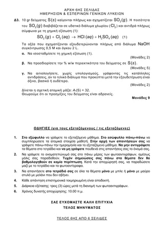 ΑΡΧΗ 6ΗΣ ΣΕΛΙΔΑΣ
ΗΜΕΡΗΣΙΩΝ & ΕΣΠΕΡΙΝΩΝ ΓΕΝΙΚΩΝ ΛΥΚΕΙΩΝ
ΤΕΛΟΣ 6ΗΣ ΑΠΟ 6 ΣΕΛΙΔΕΣ
Δ3. 10 gr δείγματος S( )
s καίγονται πλήρως και σχηματίζεται 2
SO ( )
g . Η ποσότητα
του 2
SO ( )
g διαβιβάζεται σε υδατικό διάλυμα χλωρίου ( 2
Cl ) και αντιδρά πλήρως
σύμφωνα με τη χημική εξίσωση (1):
2 2 2 4
SO ( ) Cl ( ) HCl ( ) H SO ( )
+ → +
g aq aq aq (1)
Τα οξέα που σχηματίζονται εξουδετερώνονται πλήρως από διάλυμα NaOH
συγκέντρωσης 0,5 Μ και όγκου 2 L.
α. Να ισοσταθμίσετε τη χημική εξίσωση (1).
(Μονάδες 2)
β. Να προσδιορίσετε την % w/w περιεκτικότητα του δείγματος σε S( )
s .
(Μονάδες 5)
γ. Να αιτιολογήσετε, χωρίς υπολογισμούς, γράφοντας τις κατάλληλες
αντιδράσεις, αν το τελικό διάλυμα που προκύπτει μετά την εξουδετέρωση είναι
όξινο, βασικό ή ουδέτερο.
(Μονάδες 2)
Δίνεται η σχετική ατομική μάζα: Αr(S) = 32.
Θεωρούμε ότι οι προσμίξεις του δείγματος είναι αδρανείς.
Μονάδες 9
ΟΔΗΓΙΕΣ (για τους εξεταζόμενους / τις εξεταζόμενες)
1. Στο εξώφυλλο να γράψετε το εξεταζόμενο μάθημα. Στο εσώφυλλο πάνω-πάνω να
συμπληρώσετε τα ατομικά στοιχεία μαθητή. Στην αρχή των απαντήσεών σας να
γράψετε πάνω-πάνω την ημερομηνία και το εξεταζόμενο μάθημα. Να μην αντιγράψετε
τα θέματα στο τετράδιο και να μη γράψετε πουθενά στις απαντήσεις σας το όνομά σας.
2. Να γράψετε το ονοματεπώνυμό σας στο πάνω μέρος των φωτοαντιγράφων, αμέσως
μόλις σας παραδοθούν. Τυχόν σημειώσεις σας πάνω στα θέματα δεν θα
βαθμολογηθούν σε καμία περίπτωση. Κατά την αποχώρησή σας, να παραδώσετε
μαζί με το τετράδιο και τα φωτοαντίγραφα.
3. Να απαντήσετε στο τετράδιό σας σε όλα τα θέματα μόνο με μπλε ή μόνο με μαύρο
στυλό με μελάνι που δεν σβήνει.
4. Κάθε απάντηση επιστημονικά τεκμηριωμένη είναι αποδεκτή.
5. Διάρκεια εξέτασης: τρεις (3) ώρες μετά τη διανομή των φωτοαντιγράφων.
6. Χρόνος δυνατής αποχώρησης: 10.00 π.μ.
ΣΑΣ ΕΥΧΟΜΑΣΤΕ KΑΛΗ ΕΠΙΤΥΧΙΑ
ΤΕΛΟΣ ΜΗΝΥΜΑΤΟΣ
 