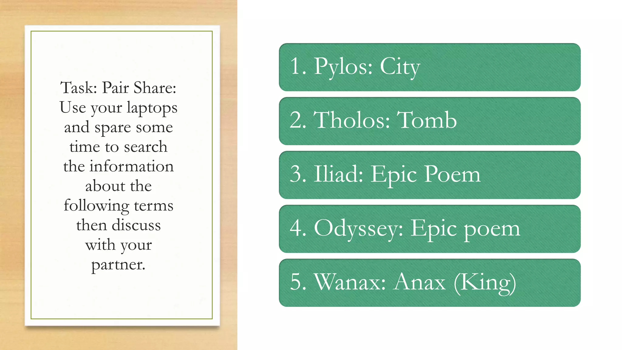 Task: Pair Share:
Use your laptops
and spare some
time to search
the information
about the
following terms
then discuss
with your
partner.
1. Pylos: City
2. Tholos: Tomb
3. Iliad: Epic Poem
4. Odyssey: Epic poem
5. Wanax: Anax (King)
 