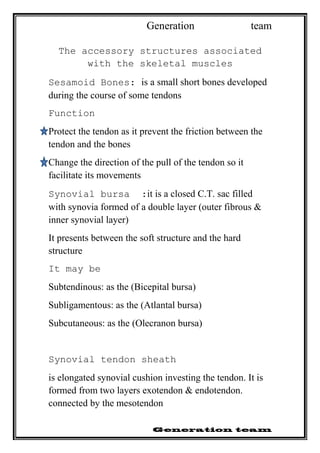 Generation team
The accessory structures associated
with the skeletal muscles
Sesamoid Bones: is a small short bones developed
during the course of some tendons
Function
Protect the tendon as it prevent the friction between the
tendon and the bones
Change the direction of the pull of the tendon so it
facilitate its movements
Synovial bursa :it is a closed C.T. sac filled
with synovia formed of a double layer (outer fibrous &
inner synovial layer)
It presents between the soft structure and the hard
structure
It may be
Subtendinous: as the (Bicepital bursa)
Subligamentous: as the (Atlantal bursa)
Subcutaneous: as the (Olecranon bursa)
Synovial tendon sheath
is elongated synovial cushion investing the tendon. It is
formed from two layers exotendon & endotendon.
connected by the mesotendon
 