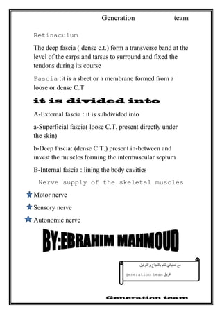 Generation team
Retinaculum
The deep fascia ( dense c.t.) form a transverse band at the
level of the carps and tarsus to surround and fixed the
tendons during its course
Fascia :it is a sheet or a membrane formed from a
loose or dense C.T
A-External fascia : it is subdivided into
a-Superficial fascia( loose C.T. present directly under
the skin)
b-Deep fascia: (dense C.T.) present in-between and
invest the muscles forming the intermuscular septum
B-Internal fascia : lining the body cavities
Nerve supply of the skeletal muscles
Motor nerve
Sensory nerve
Autonomic nerve
‫مع‬‫تمنياتي‬‫لكم‬‫بالنجاح‬‫والتوفيق‬
‫فريق‬generation team
 