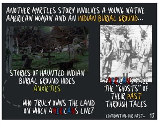 13CONFRONTING OUR PAST…
WHO TRULY OWNS THE LAND
ON WHICH AMERICANS LIVE?
STORIES OF HAUNTED INDIAN
BURIAL GROUND HIDES
ANXIETIES
AMERICANS FACE
THE “GHOSTS” OF
THEIR PAST
THROUGH TALES
ANOTHER MYRTLES STORY INVOLVES A YOUNG NATIVE
AMERICAN WOMAN AND AN INDIAN BURIAL GROUND...
 