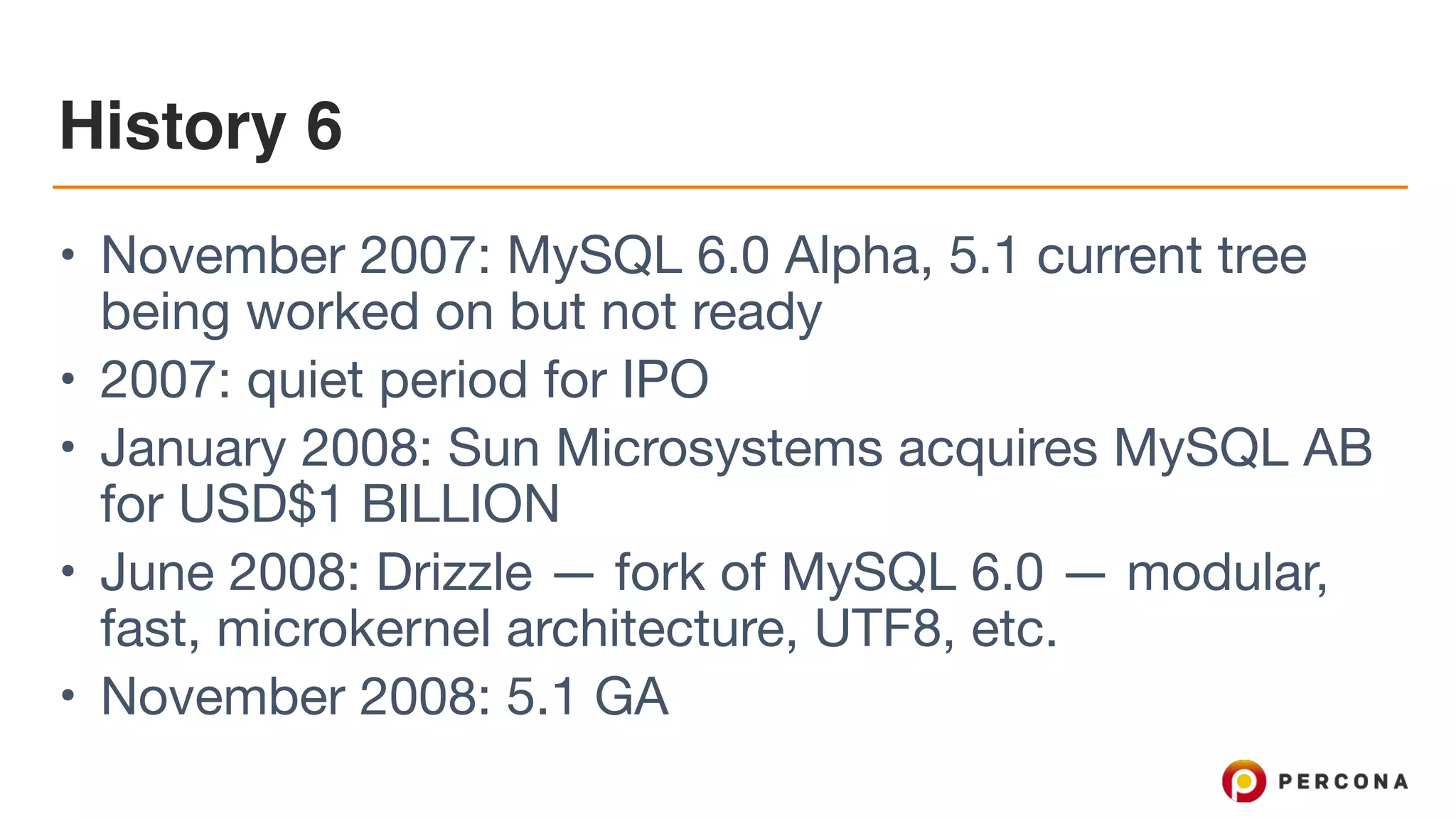 History 6
• November 2007: MySQL 6.0 Alpha, 5.1 current tree
being worked on but not ready

• 2007: quiet period for IPO

• January 2008: Sun Microsystems acquires MySQL AB
for USD$1 BILLION

• June 2008: Drizzle — fork of MySQL 6.0 — modular,
fast, microkernel architecture, UTF8, etc.

• November 2008: 5.1 GA
 