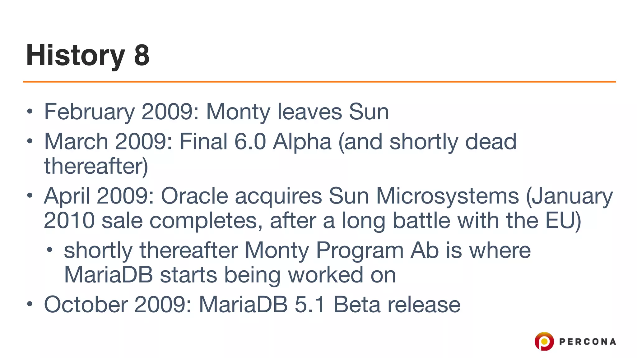 History 8
• February 2009: Monty leaves Sun

• March 2009: Final 6.0 Alpha (and shortly dead
thereafter)

• April 2009: Oracle acquires Sun Microsystems (January
2010 sale completes, after a long battle with the EU)

• shortly thereafter Monty Program Ab is where
MariaDB starts being worked on

• October 2009: MariaDB 5.1 Beta release
 