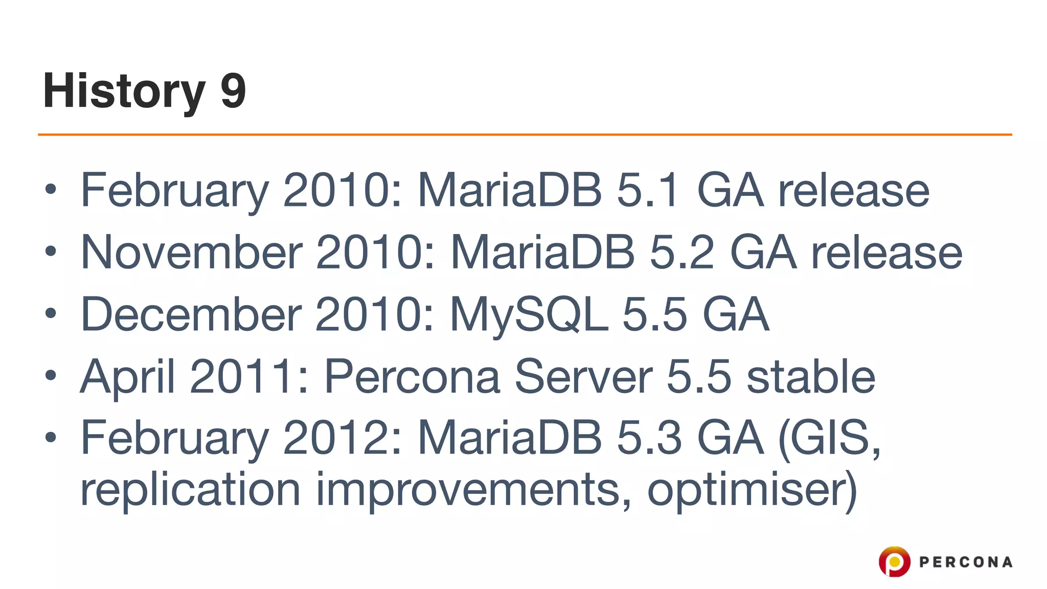 History 9
• February 2010: MariaDB 5.1 GA release

• November 2010: MariaDB 5.2 GA release 

• December 2010: MySQL 5.5 GA

• April 2011: Percona Server 5.5 stable

• February 2012: MariaDB 5.3 GA (GIS,
replication improvements, optimiser)
 