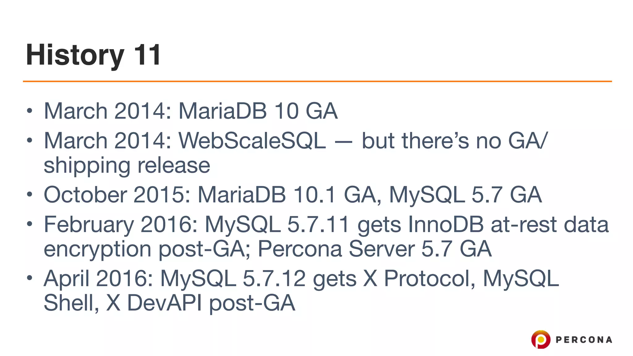 History 11
• March 2014: MariaDB 10 GA

• March 2014: WebScaleSQL — but there’s no GA/
shipping release

• October 2015: MariaDB 10.1 GA, MySQL 5.7 GA

• February 2016: MySQL 5.7.11 gets InnoDB at-rest data
encryption post-GA; Percona Server 5.7 GA

• April 2016: MySQL 5.7.12 gets X Protocol, MySQL
Shell, X DevAPI post-GA
 