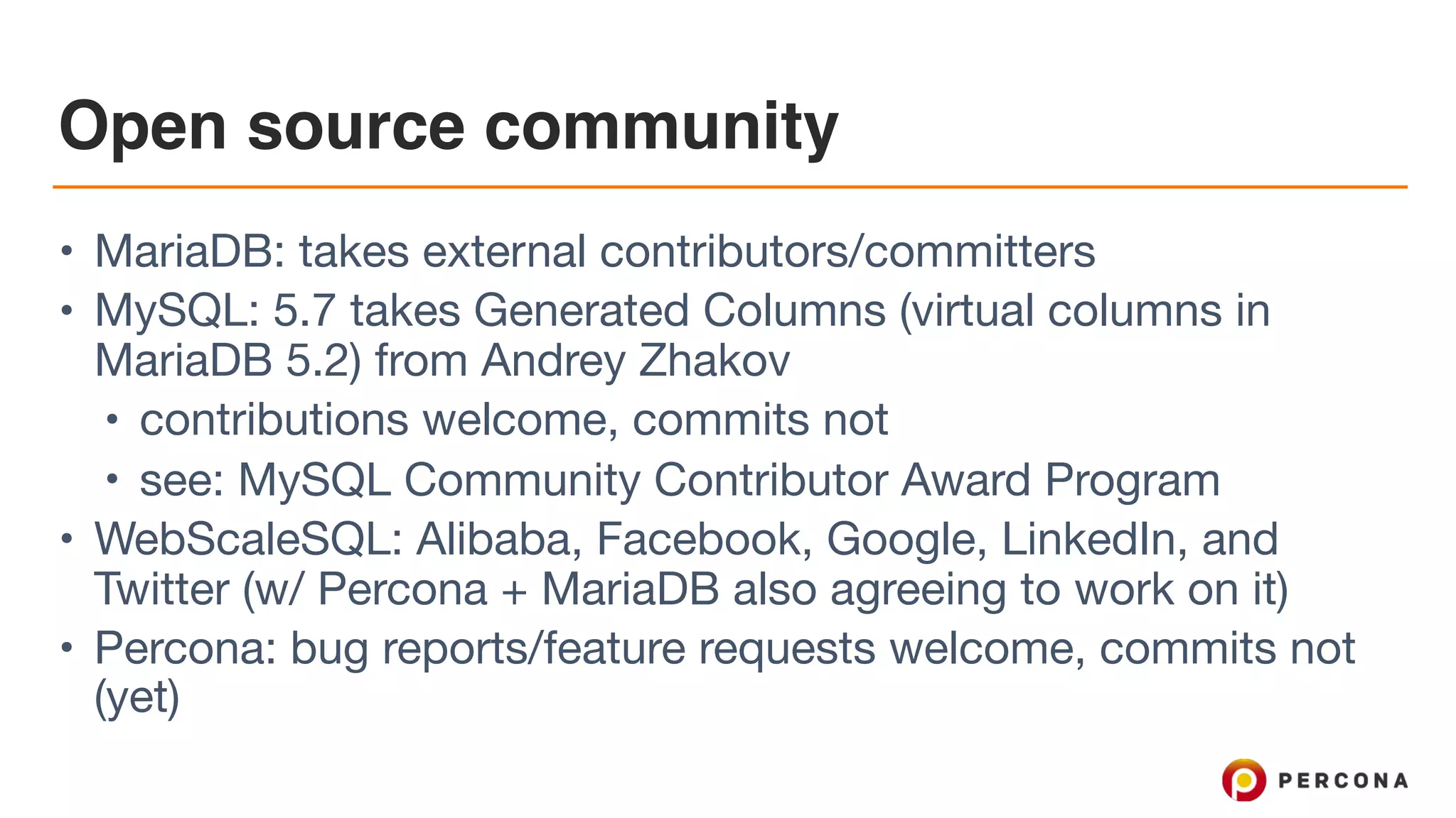 Open source community
• MariaDB: takes external contributors/committers

• MySQL: 5.7 takes Generated Columns (virtual columns in
MariaDB 5.2) from Andrey Zhakov

• contributions welcome, commits not

• see: MySQL Community Contributor Award Program

• WebScaleSQL: Alibaba, Facebook, Google, LinkedIn, and
Twitter (w/ Percona + MariaDB also agreeing to work on it)

• Percona: bug reports/feature requests welcome, commits not
(yet)
 
