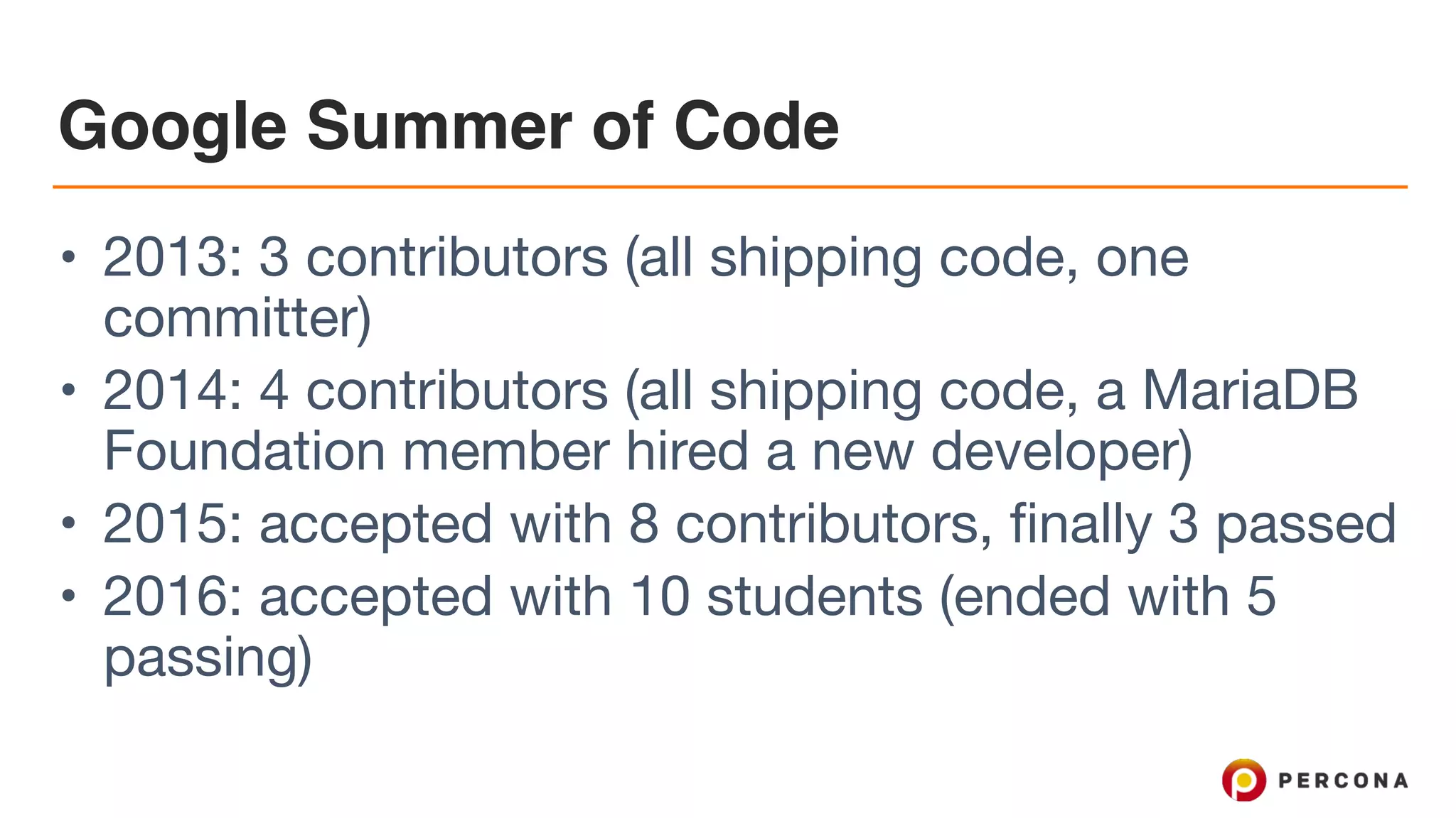 Google Summer of Code
• 2013: 3 contributors (all shipping code, one
committer)

• 2014: 4 contributors (all shipping code, a MariaDB
Foundation member hired a new developer)

• 2015: accepted with 8 contributors, finally 3 passed

• 2016: accepted with 10 students (ended with 5
passing)
 