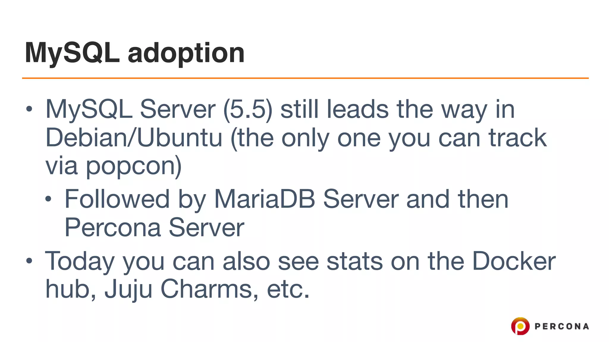 MySQL adoption
• MySQL Server (5.5) still leads the way in
Debian/Ubuntu (the only one you can track
via popcon)

• Followed by MariaDB Server and then
Percona Server

• Today you can also see stats on the Docker
hub, Juju Charms, etc.
 