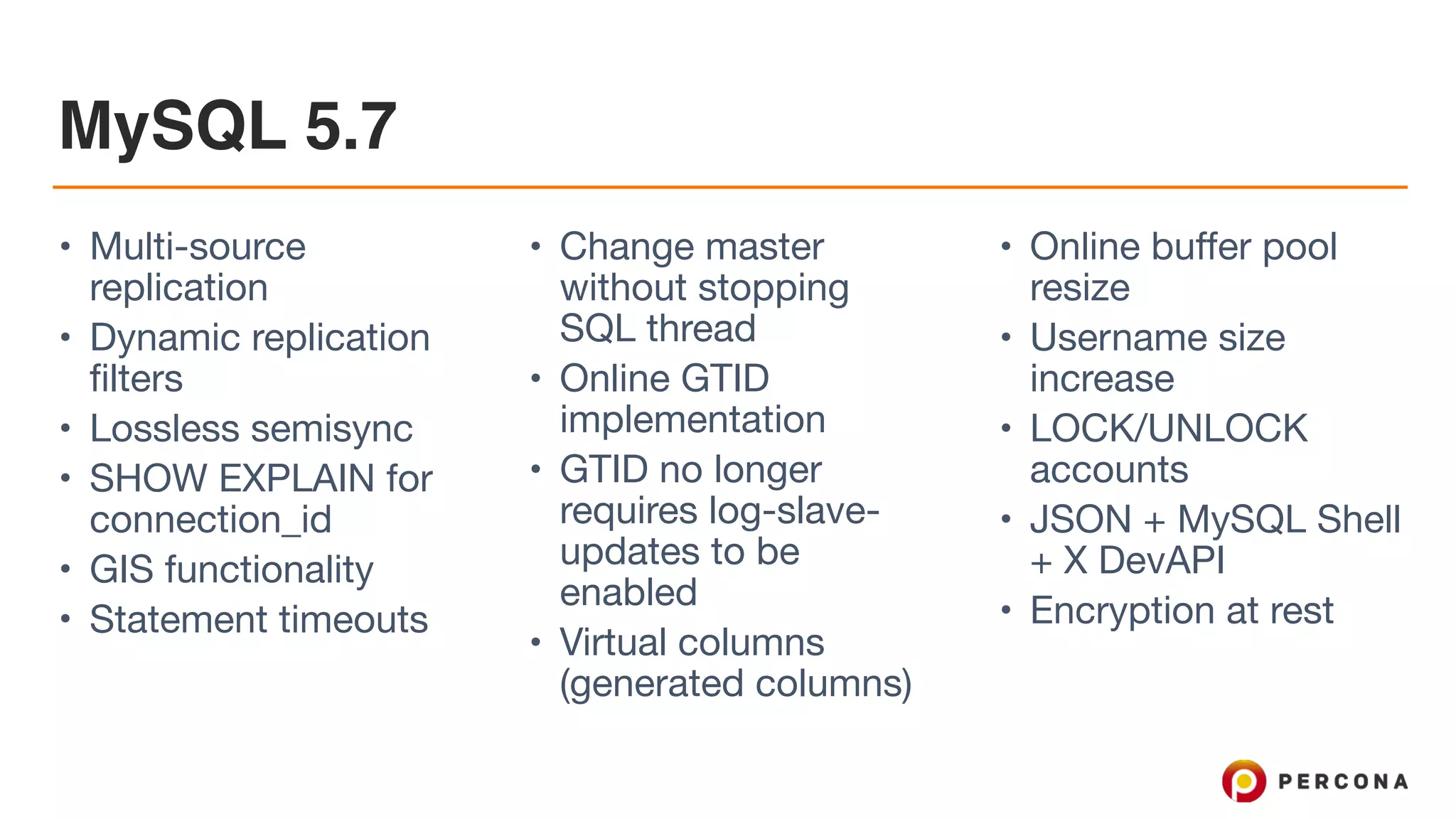 MySQL 5.7
• Multi-source
replication

• Dynamic replication
filters

• Lossless semisync

• SHOW EXPLAIN for
connection_id

• GIS functionality

• Statement timeouts

• Change master
without stopping
SQL thread

• Online GTID
implementation

• GTID no longer
requires log-slave-
updates to be
enabled

• Virtual columns
(generated columns)

• Online buffer pool
resize

• Username size
increase

• LOCK/UNLOCK
accounts

• JSON + MySQL Shell
+ X DevAPI

• Encryption at rest
 