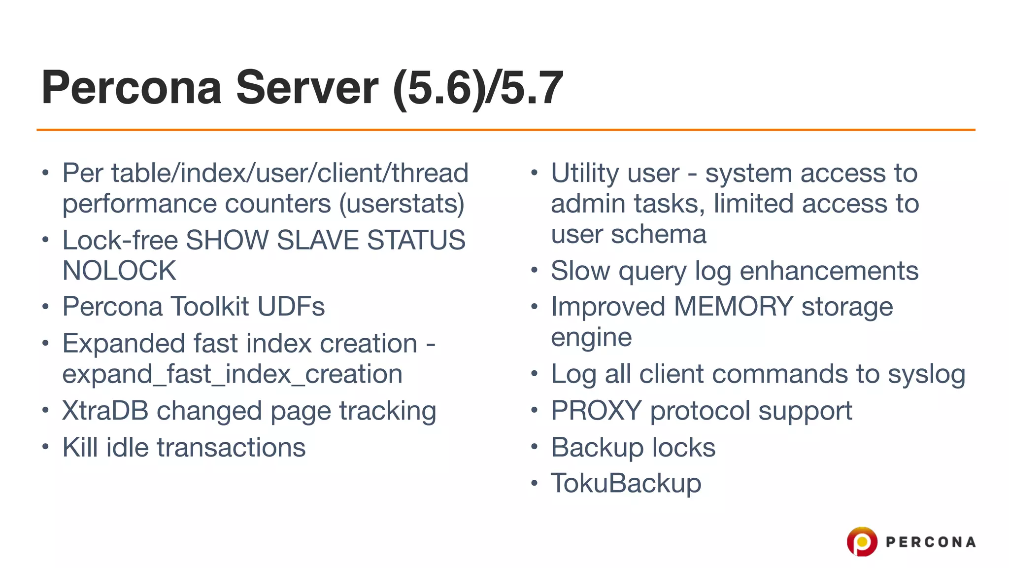 Percona Server (5.6)/5.7
• Per table/index/user/client/thread
performance counters (userstats)

• Lock-free SHOW SLAVE STATUS
NOLOCK

• Percona Toolkit UDFs

• Expanded fast index creation -
expand_fast_index_creation

• XtraDB changed page tracking

• Kill idle transactions

• Utility user - system access to
admin tasks, limited access to
user schema

• Slow query log enhancements

• Improved MEMORY storage
engine

• Log all client commands to syslog

• PROXY protocol support

• Backup locks

• TokuBackup
 