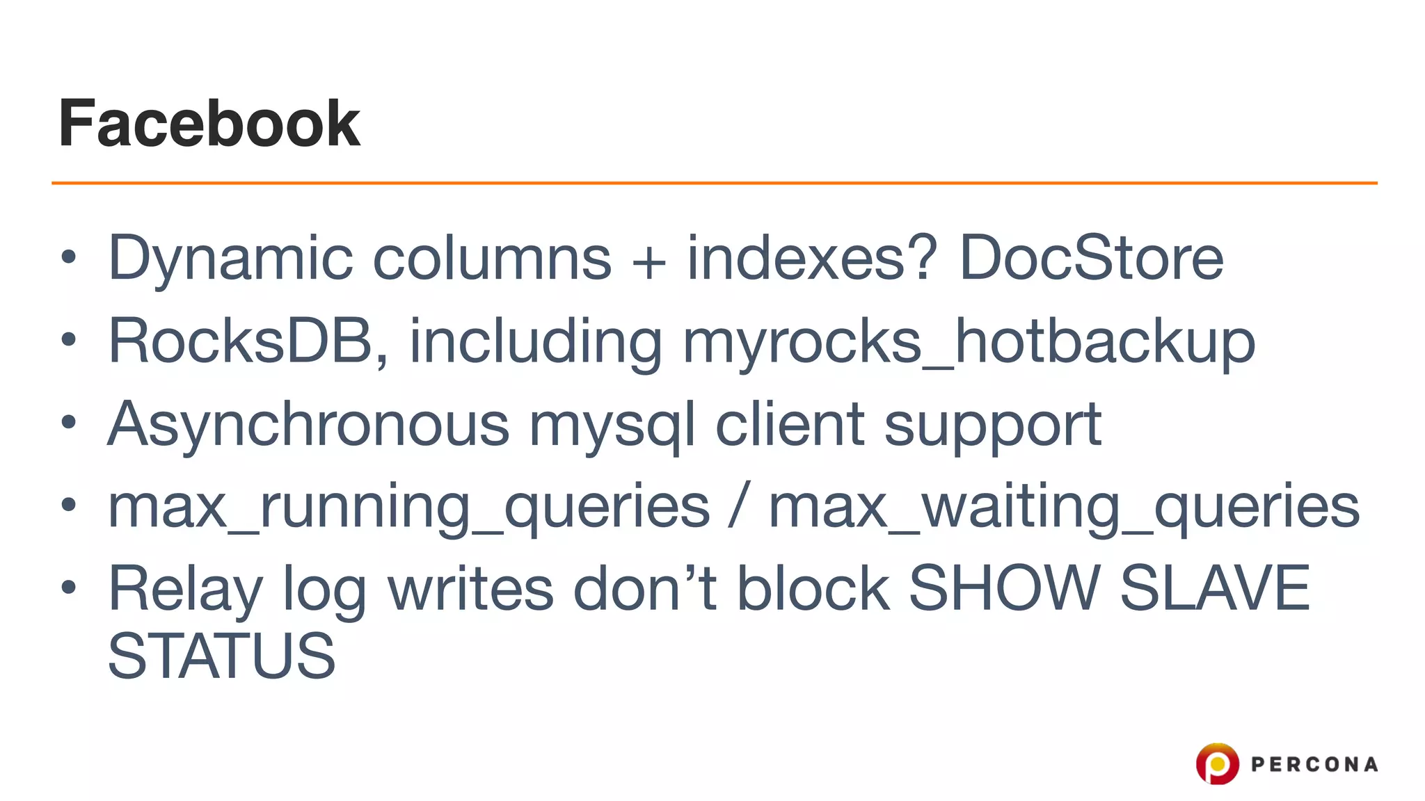 Facebook
• Dynamic columns + indexes? DocStore

• RocksDB, including myrocks_hotbackup

• Asynchronous mysql client support

• max_running_queries / max_waiting_queries

• Relay log writes don’t block SHOW SLAVE
STATUS
 