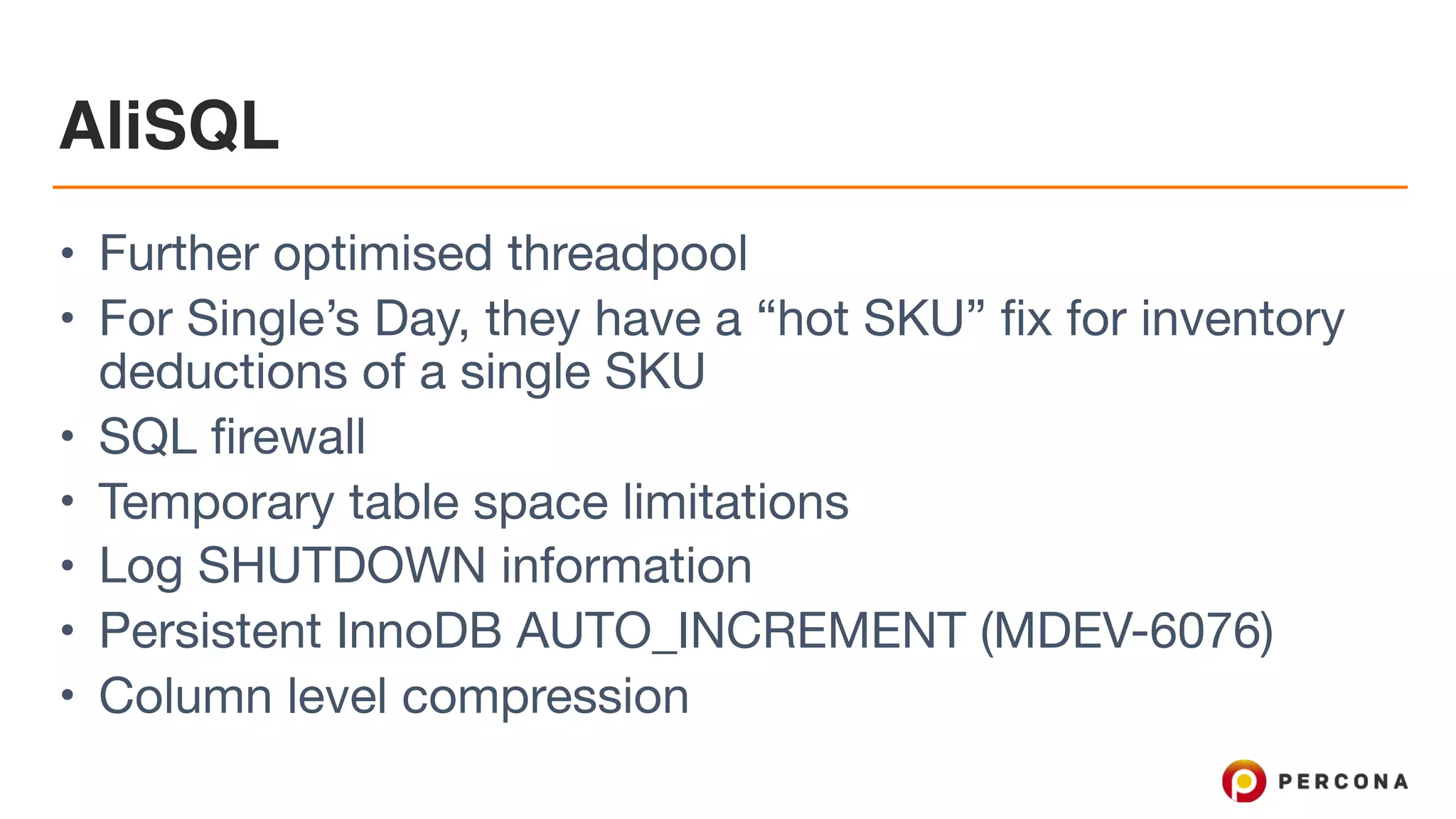 AliSQL
• Further optimised threadpool

• For Single’s Day, they have a “hot SKU” fix for inventory
deductions of a single SKU

• SQL firewall

• Temporary table space limitations

• Log SHUTDOWN information

• Persistent InnoDB AUTO_INCREMENT (MDEV-6076)

• Column level compression
 