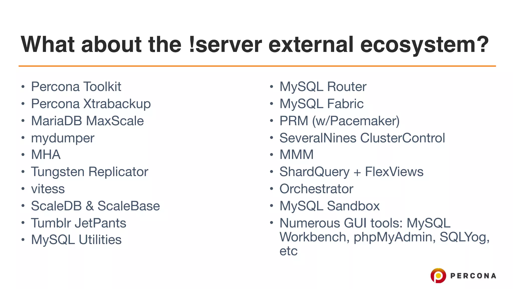 What about the !server external ecosystem?
• Percona Toolkit

• Percona Xtrabackup

• MariaDB MaxScale

• mydumper

• MHA

• Tungsten Replicator 

• vitess

• ScaleDB & ScaleBase

• Tumblr JetPants

• MySQL Utilities

• MySQL Router

• MySQL Fabric

• PRM (w/Pacemaker)

• SeveralNines ClusterControl

• MMM

• ShardQuery + FlexViews

• Orchestrator

• MySQL Sandbox

• Numerous GUI tools: MySQL
Workbench, phpMyAdmin, SQLYog,
etc
 