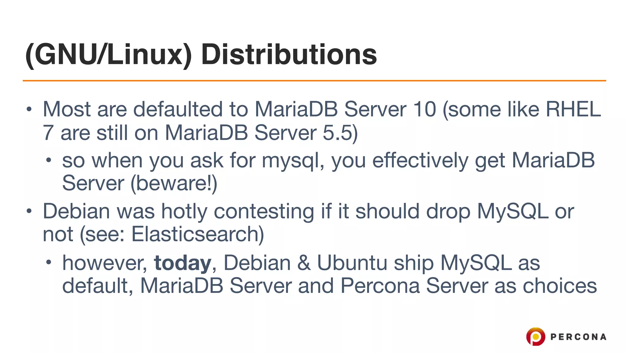 (GNU/Linux) Distributions
• Most are defaulted to MariaDB Server 10 (some like RHEL
7 are still on MariaDB Server 5.5)

• so when you ask for mysql, you effectively get MariaDB
Server (beware!)

• Debian was hotly contesting if it should drop MySQL or
not (see: Elasticsearch)

• however, today, Debian & Ubuntu ship MySQL as
default, MariaDB Server and Percona Server as choices
 