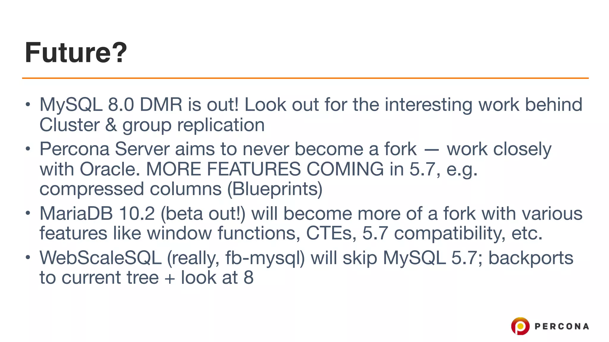 Future?
• MySQL 8.0 DMR is out! Look out for the interesting work behind
Cluster & group replication

• Percona Server aims to never become a fork — work closely
with Oracle. MORE FEATURES COMING in 5.7, e.g.
compressed columns (Blueprints)

• MariaDB 10.2 (beta out!) will become more of a fork with various
features like window functions, CTEs, 5.7 compatibility, etc.

• WebScaleSQL (really, fb-mysql) will skip MySQL 5.7; backports
to current tree + look at 8
 