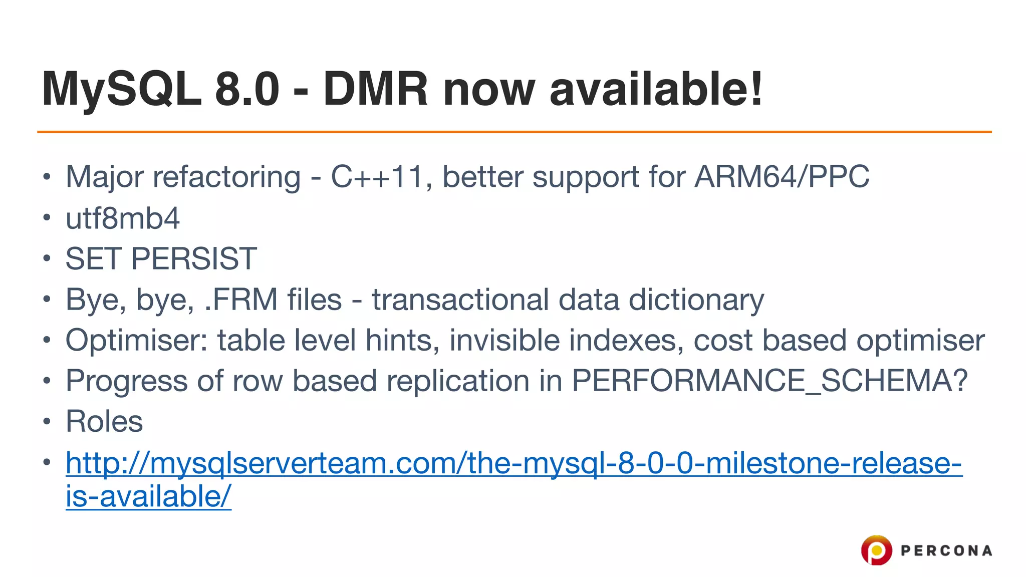 MySQL 8.0 - DMR now available!
• Major refactoring - C++11, better support for ARM64/PPC

• utf8mb4

• SET PERSIST

• Bye, bye, .FRM files - transactional data dictionary 

• Optimiser: table level hints, invisible indexes, cost based optimiser

• Progress of row based replication in PERFORMANCE_SCHEMA?

• Roles

• http://mysqlserverteam.com/the-mysql-8-0-0-milestone-release-
is-available/
 