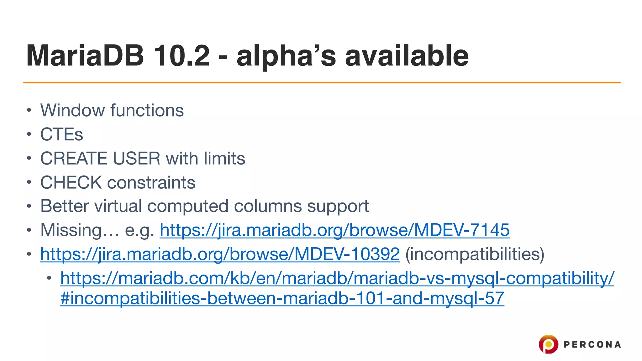 MariaDB 10.2 - alpha’s available
• Window functions

• CTEs

• CREATE USER with limits

• CHECK constraints

• Better virtual computed columns support 

• Missing… e.g. https://jira.mariadb.org/browse/MDEV-7145 

• https://jira.mariadb.org/browse/MDEV-10392 (incompatibilities)

• https://mariadb.com/kb/en/mariadb/mariadb-vs-mysql-compatibility/
#incompatibilities-between-mariadb-101-and-mysql-57
 